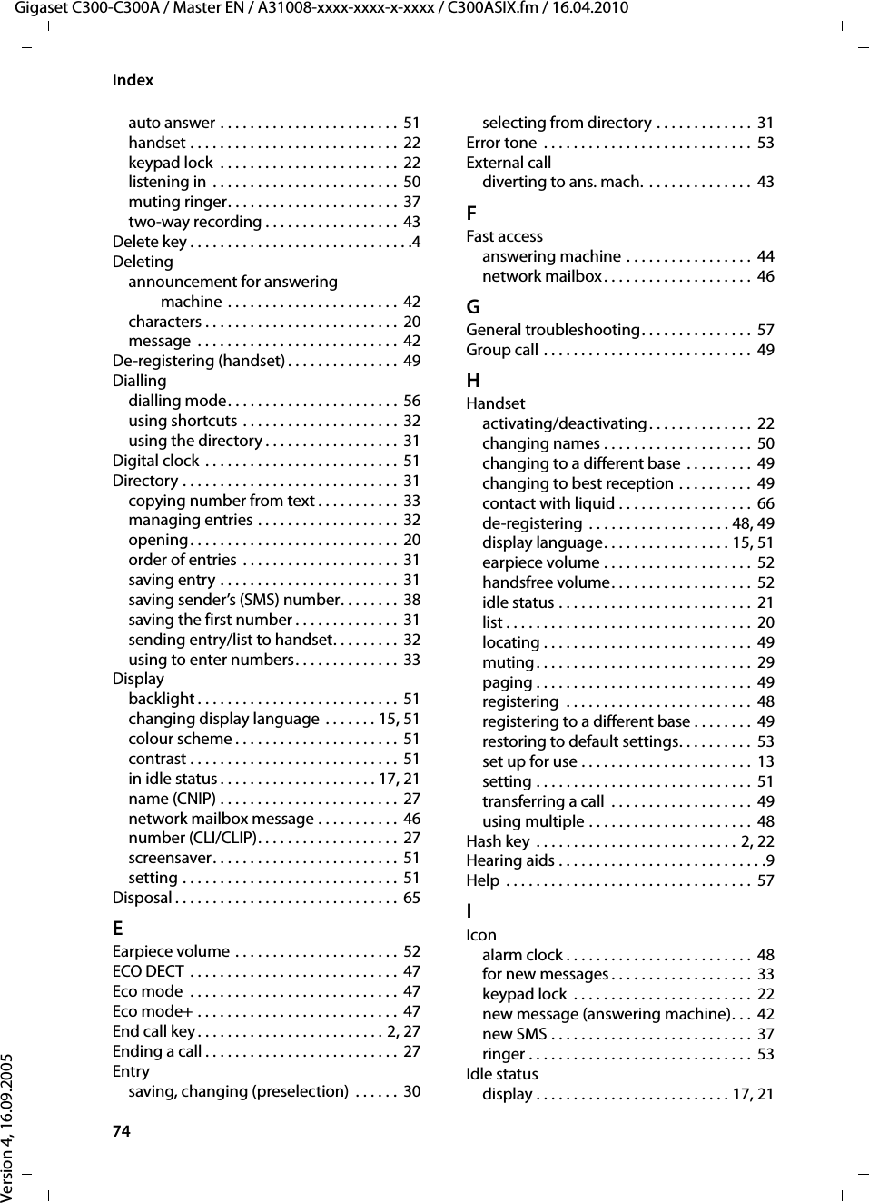 74IndexGigaset C300-C300A / Master EN / A31008-xxxx-xxxx-x-xxxx / C300ASIX.fm / 16.04.2010Version 4, 16.09.2005auto answer . . . . . . . . . . . . . . . . . . . . . . . .  51handset . . . . . . . . . . . . . . . . . . . . . . . . . . . . 22keypad lock  . . . . . . . . . . . . . . . . . . . . . . . . 22listening in  . . . . . . . . . . . . . . . . . . . . . . . . .  50muting ringer. . . . . . . . . . . . . . . . . . . . . . . 37two-way recording . . . . . . . . . . . . . . . . . . 43Delete key . . . . . . . . . . . . . . . . . . . . . . . . . . . . . .4Deletingannouncement for answering machine . . . . . . . . . . . . . . . . . . . . . . .  42characters . . . . . . . . . . . . . . . . . . . . . . . . . .  20message  . . . . . . . . . . . . . . . . . . . . . . . . . . .  42De-registering (handset) . . . . . . . . . . . . . . .  49Diallingdialling mode. . . . . . . . . . . . . . . . . . . . . . .  56using shortcuts . . . . . . . . . . . . . . . . . . . . .  32using the directory . . . . . . . . . . . . . . . . . .  31Digital clock . . . . . . . . . . . . . . . . . . . . . . . . . .  51Directory . . . . . . . . . . . . . . . . . . . . . . . . . . . . . 31copying number from text . . . . . . . . . . .  33managing entries . . . . . . . . . . . . . . . . . . .  32opening. . . . . . . . . . . . . . . . . . . . . . . . . . . .  20order of entries . . . . . . . . . . . . . . . . . . . . . 31saving entry . . . . . . . . . . . . . . . . . . . . . . . . 31saving sender’s (SMS) number. . . . . . . . 38saving the first number . . . . . . . . . . . . . .  31sending entry/list to handset. . . . . . . . .  32using to enter numbers. . . . . . . . . . . . . .  33Displaybacklight . . . . . . . . . . . . . . . . . . . . . . . . . . .  51changing display language . . . . . . . 15, 51colour scheme . . . . . . . . . . . . . . . . . . . . . .  51contrast . . . . . . . . . . . . . . . . . . . . . . . . . . . .  51in idle status . . . . . . . . . . . . . . . . . . . . . 17, 21name (CNIP) . . . . . . . . . . . . . . . . . . . . . . . . 27network mailbox message . . . . . . . . . . . 46number (CLI/CLIP). . . . . . . . . . . . . . . . . . .  27screensaver. . . . . . . . . . . . . . . . . . . . . . . . .  51setting . . . . . . . . . . . . . . . . . . . . . . . . . . . . . 51Disposal . . . . . . . . . . . . . . . . . . . . . . . . . . . . . . 65EEarpiece volume . . . . . . . . . . . . . . . . . . . . . .  52ECO DECT  . . . . . . . . . . . . . . . . . . . . . . . . . . . .  47Eco mode  . . . . . . . . . . . . . . . . . . . . . . . . . . . . 47Eco mode+ . . . . . . . . . . . . . . . . . . . . . . . . . . .  47End call key . . . . . . . . . . . . . . . . . . . . . . . . . 2, 27Ending a call . . . . . . . . . . . . . . . . . . . . . . . . . .  27Entrysaving, changing (preselection)  . . . . . .  30selecting from directory . . . . . . . . . . . . .  31Error tone  . . . . . . . . . . . . . . . . . . . . . . . . . . . .  53External calldiverting to ans. mach. . . . . . . . . . . . . . .  43FFast accessanswering machine . . . . . . . . . . . . . . . . .  44network mailbox. . . . . . . . . . . . . . . . . . . .  46GGeneral troubleshooting. . . . . . . . . . . . . . .  57Group call . . . . . . . . . . . . . . . . . . . . . . . . . . . .  49HHandsetactivating/deactivating. . . . . . . . . . . . . .  22changing names . . . . . . . . . . . . . . . . . . . .  50changing to a different base . . . . . . . . .  49changing to best reception . . . . . . . . . .  49contact with liquid . . . . . . . . . . . . . . . . . .  66de-registering . . . . . . . . . . . . . . . . . . . 48, 49display language. . . . . . . . . . . . . . . . . 15, 51earpiece volume . . . . . . . . . . . . . . . . . . . .  52handsfree volume. . . . . . . . . . . . . . . . . . .  52idle status . . . . . . . . . . . . . . . . . . . . . . . . . .  21list . . . . . . . . . . . . . . . . . . . . . . . . . . . . . . . . .  20locating . . . . . . . . . . . . . . . . . . . . . . . . . . . .  49muting. . . . . . . . . . . . . . . . . . . . . . . . . . . . .  29paging . . . . . . . . . . . . . . . . . . . . . . . . . . . . .  49registering  . . . . . . . . . . . . . . . . . . . . . . . . .  48registering to a different base . . . . . . . .  49restoring to default settings. . . . . . . . . .  53set up for use . . . . . . . . . . . . . . . . . . . . . . .  13setting . . . . . . . . . . . . . . . . . . . . . . . . . . . . .  51transferring a call  . . . . . . . . . . . . . . . . . . .  49using multiple . . . . . . . . . . . . . . . . . . . . . .  48Hash key  . . . . . . . . . . . . . . . . . . . . . . . . . . . 2, 22Hearing aids . . . . . . . . . . . . . . . . . . . . . . . . . . . .9Help  . . . . . . . . . . . . . . . . . . . . . . . . . . . . . . . . .  57IIconalarm clock . . . . . . . . . . . . . . . . . . . . . . . . .  48for new messages . . . . . . . . . . . . . . . . . . .  33keypad lock  . . . . . . . . . . . . . . . . . . . . . . . .  22new message (answering machine). . .  42new SMS . . . . . . . . . . . . . . . . . . . . . . . . . . .  37ringer . . . . . . . . . . . . . . . . . . . . . . . . . . . . . .  53Idle statusdisplay . . . . . . . . . . . . . . . . . . . . . . . . . . 17, 21