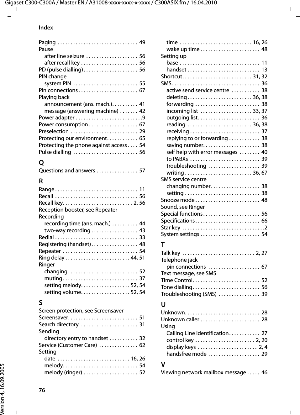 76IndexGigaset C300-C300A / Master EN / A31008-xxxx-xxxx-x-xxxx / C300ASIX.fm / 16.04.2010Version 4, 16.09.2005Paging  . . . . . . . . . . . . . . . . . . . . . . . . . . . . . . .  49Pauseafter line seizure  . . . . . . . . . . . . . . . . . . . .  56after recall key . . . . . . . . . . . . . . . . . . . . . .  56PD (pulse dialling). . . . . . . . . . . . . . . . . . . . . 56PIN changesystem PIN  . . . . . . . . . . . . . . . . . . . . . . . . . 55Pin connections . . . . . . . . . . . . . . . . . . . . . . . 67Playing backannouncement (ans. mach.). . . . . . . . . .  41message (answering machine) . . . . . . .  42Power adapter . . . . . . . . . . . . . . . . . . . . . . . . . .9Power consumption . . . . . . . . . . . . . . . . . . . 67Preselection . . . . . . . . . . . . . . . . . . . . . . . . . .  29Protecting our environment. . . . . . . . . . . .  65Protecting the phone against access . . . .  54Pulse dialling  . . . . . . . . . . . . . . . . . . . . . . . . . 56QQuestions and answers . . . . . . . . . . . . . . . .  57RRange . . . . . . . . . . . . . . . . . . . . . . . . . . . . . . . .  11Recall . . . . . . . . . . . . . . . . . . . . . . . . . . . . . . . .  56Recall key. . . . . . . . . . . . . . . . . . . . . . . . . . . 2, 56Reception booster, see RepeaterRecordingrecording time (ans. mach.) . . . . . . . . . .  44two-way recording . . . . . . . . . . . . . . . . . . 43Redial . . . . . . . . . . . . . . . . . . . . . . . . . . . . . . . .  33Registering (handset). . . . . . . . . . . . . . . . . .  48Repeater  . . . . . . . . . . . . . . . . . . . . . . . . . . . . . 54Ring delay . . . . . . . . . . . . . . . . . . . . . . . . . 44, 51Ringerchanging. . . . . . . . . . . . . . . . . . . . . . . . . . .  52muting. . . . . . . . . . . . . . . . . . . . . . . . . . . . .  37setting melody. . . . . . . . . . . . . . . . . . . 52, 54setting volume. . . . . . . . . . . . . . . . . . . 52, 54SScreen protection, see ScreensaverScreensaver. . . . . . . . . . . . . . . . . . . . . . . . . . . 51Search directory  . . . . . . . . . . . . . . . . . . . . . . 31Sendingdirectory entry to handset . . . . . . . . . . .  32Service (Customer Care)  . . . . . . . . . . . . . . .  62Settingdate  . . . . . . . . . . . . . . . . . . . . . . . . . . . . 16, 26melody. . . . . . . . . . . . . . . . . . . . . . . . . . . . . 54melody (ringer) . . . . . . . . . . . . . . . . . . . . . 52time  . . . . . . . . . . . . . . . . . . . . . . . . . . . . 16, 26wake up time . . . . . . . . . . . . . . . . . . . . . . .  48Setting upbase . . . . . . . . . . . . . . . . . . . . . . . . . . . . . . .  11handset . . . . . . . . . . . . . . . . . . . . . . . . . . . .  13Shortcut. . . . . . . . . . . . . . . . . . . . . . . . . . . 31, 32SMS. . . . . . . . . . . . . . . . . . . . . . . . . . . . . . . . . .  36active send service centre  . . . . . . . . . . .  38deleting. . . . . . . . . . . . . . . . . . . . . . . . . 36, 38forwarding . . . . . . . . . . . . . . . . . . . . . . . . .  38incoming list  . . . . . . . . . . . . . . . . . . . . 33, 37outgoing list. . . . . . . . . . . . . . . . . . . . . . . .  36reading  . . . . . . . . . . . . . . . . . . . . . . . . . 36, 38receiving . . . . . . . . . . . . . . . . . . . . . . . . . . .  37replying to or forwarding . . . . . . . . . . . .  38saving number. . . . . . . . . . . . . . . . . . . . . .  38self help with error messages  . . . . . . . .  40to PABXs  . . . . . . . . . . . . . . . . . . . . . . . . . . .  39troubleshooting  . . . . . . . . . . . . . . . . . . . .  39writing . . . . . . . . . . . . . . . . . . . . . . . . . . 36, 67SMS service centrechanging number. . . . . . . . . . . . . . . . . . .  38setting . . . . . . . . . . . . . . . . . . . . . . . . . . . . .  38Snooze mode . . . . . . . . . . . . . . . . . . . . . . . . .  48Sound, see RingerSpecial functions. . . . . . . . . . . . . . . . . . . . . .  56Specifications. . . . . . . . . . . . . . . . . . . . . . . . .  66Star key  . . . . . . . . . . . . . . . . . . . . . . . . . . . . . . . .2System settings . . . . . . . . . . . . . . . . . . . . . . .  54TTalk key  . . . . . . . . . . . . . . . . . . . . . . . . . . . . 2, 27Telephone jackpin connections  . . . . . . . . . . . . . . . . . . . .  67Text message, see SMSTime Control. . . . . . . . . . . . . . . . . . . . . . . . . .  52Tone dialling . . . . . . . . . . . . . . . . . . . . . . . . . .  56Troubleshooting (SMS)  . . . . . . . . . . . . . . . .  39UUnknown. . . . . . . . . . . . . . . . . . . . . . . . . . . . .  28Unknown caller . . . . . . . . . . . . . . . . . . . . . . .  28UsingCalling Line Identification. . . . . . . . . . . .  27control key . . . . . . . . . . . . . . . . . . . . . . . 2, 20display keys  . . . . . . . . . . . . . . . . . . . . . . .  2, 4handsfree mode . . . . . . . . . . . . . . . . . . . .  29VViewing network mailbox message . . . . .  46