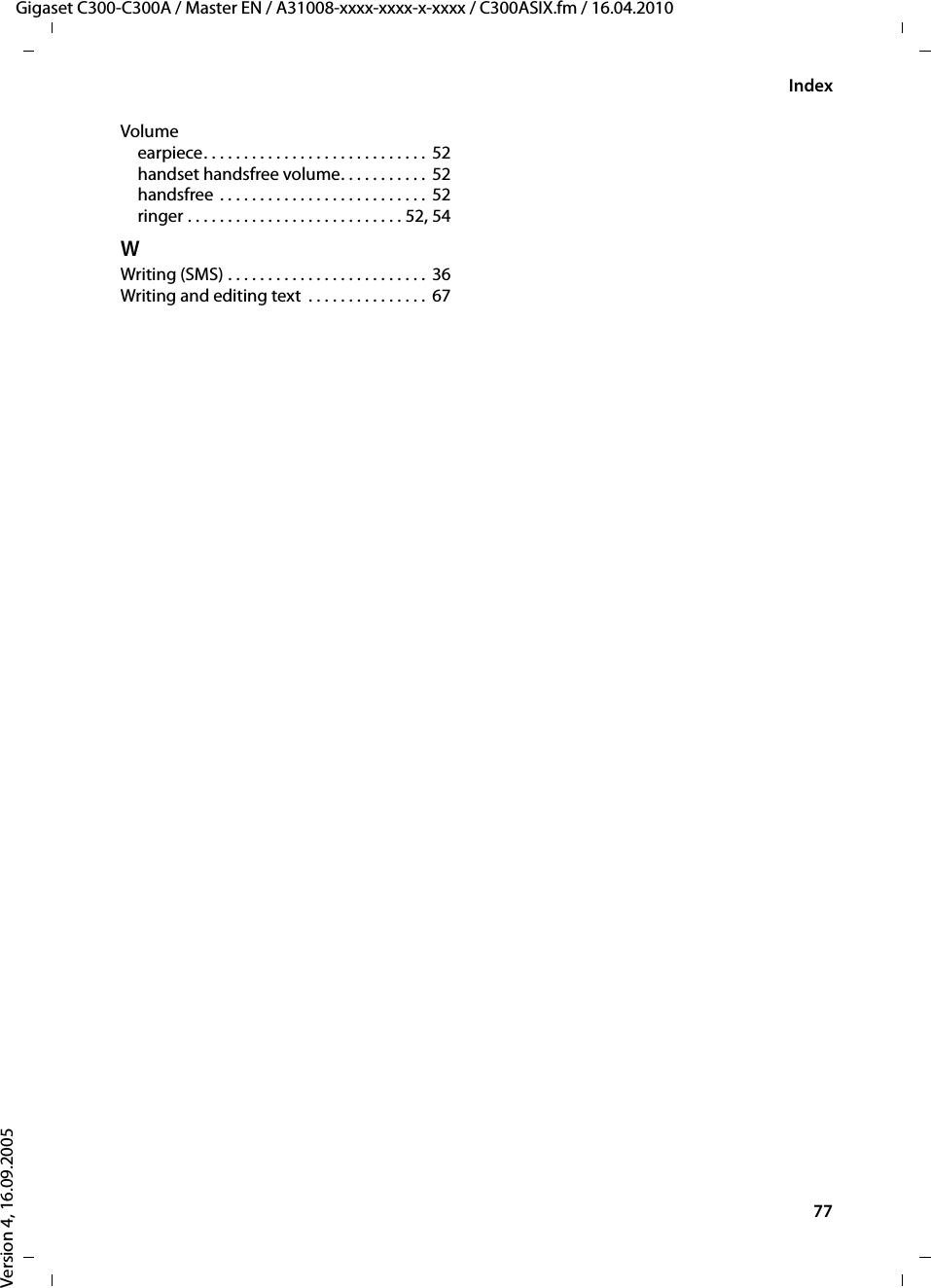 77IndexGigaset C300-C300A / Master EN / A31008-xxxx-xxxx-x-xxxx / C300ASIX.fm / 16.04.2010Version 4, 16.09.2005Volumeearpiece. . . . . . . . . . . . . . . . . . . . . . . . . . . .  52handset handsfree volume. . . . . . . . . . .  52handsfree . . . . . . . . . . . . . . . . . . . . . . . . . . 52ringer . . . . . . . . . . . . . . . . . . . . . . . . . . . 52, 54WWriting (SMS) . . . . . . . . . . . . . . . . . . . . . . . . .  36Writing and editing text  . . . . . . . . . . . . . . . 67