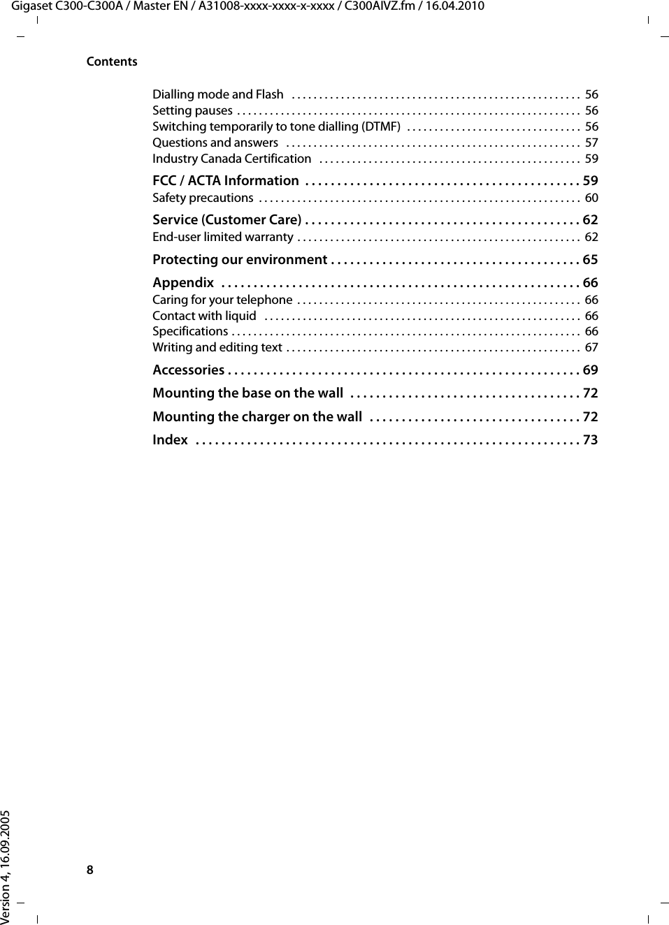 8ContentsGigaset C300-C300A / Master EN / A31008-xxxx-xxxx-x-xxxx / C300AIVZ.fm / 16.04.2010Version 4, 16.09.2005Dialling mode and Flash   . . . . . . . . . . . . . . . . . . . . . . . . . . . . . . . . . . . . . . . . . . . . . . . . . . . . .  56Setting pauses . . . . . . . . . . . . . . . . . . . . . . . . . . . . . . . . . . . . . . . . . . . . . . . . . . . . . . . . . . . . . . .  56Switching temporarily to tone dialling (DTMF)  . . . . . . . . . . . . . . . . . . . . . . . . . . . . . . . .  56Questions and answers   . . . . . . . . . . . . . . . . . . . . . . . . . . . . . . . . . . . . . . . . . . . . . . . . . . . . . .  57Industry Canada Certification   . . . . . . . . . . . . . . . . . . . . . . . . . . . . . . . . . . . . . . . . . . . . . . . .  59FCC / ACTA Information  . . . . . . . . . . . . . . . . . . . . . . . . . . . . . . . . . . . . . . . . . . . 59Safety precautions  . . . . . . . . . . . . . . . . . . . . . . . . . . . . . . . . . . . . . . . . . . . . . . . . . . . . . . . . . . .  60Service (Customer Care) . . . . . . . . . . . . . . . . . . . . . . . . . . . . . . . . . . . . . . . . . . . 62End-user limited warranty . . . . . . . . . . . . . . . . . . . . . . . . . . . . . . . . . . . . . . . . . . . . . . . . . . . . 62Protecting our environment . . . . . . . . . . . . . . . . . . . . . . . . . . . . . . . . . . . . . . . 65Appendix  . . . . . . . . . . . . . . . . . . . . . . . . . . . . . . . . . . . . . . . . . . . . . . . . . . . . . . . . 66Caring for your telephone  . . . . . . . . . . . . . . . . . . . . . . . . . . . . . . . . . . . . . . . . . . . . . . . . . . . . 66Contact with liquid   . . . . . . . . . . . . . . . . . . . . . . . . . . . . . . . . . . . . . . . . . . . . . . . . . . . . . . . . . .  66Specifications . . . . . . . . . . . . . . . . . . . . . . . . . . . . . . . . . . . . . . . . . . . . . . . . . . . . . . . . . . . . . . . .  66Writing and editing text . . . . . . . . . . . . . . . . . . . . . . . . . . . . . . . . . . . . . . . . . . . . . . . . . . . . . .  67Accessories . . . . . . . . . . . . . . . . . . . . . . . . . . . . . . . . . . . . . . . . . . . . . . . . . . . . . . . 69Mounting the base on the wall  . . . . . . . . . . . . . . . . . . . . . . . . . . . . . . . . . . . . 72Mounting the charger on the wall  . . . . . . . . . . . . . . . . . . . . . . . . . . . . . . . . . 72Index   . . . . . . . . . . . . . . . . . . . . . . . . . . . . . . . . . . . . . . . . . . . . . . . . . . . . . . . . . . . . 73
