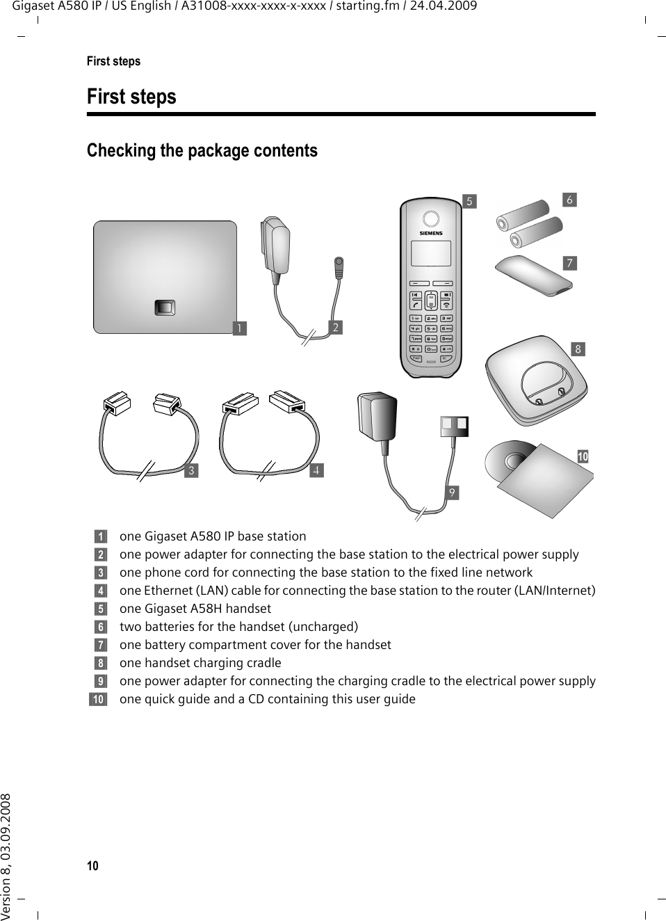 10First stepsGigaset A580 IP / US English / A31008-xxxx-xxxx-x-xxxx / starting.fm / 24.04.2009Version 8, 03.09.2008First stepsChecking the package contents§§1§§ one Gigaset A580 IP base station §§2§§ one power adapter for connecting the base station to the electrical power supply§§3§§ one phone cord for connecting the base station to the fixed line network§§4§§ one Ethernet (LAN) cable for connecting the base station to the router (LAN/Internet)§§5§§ one Gigaset A58H handset§§6§§ two batteries for the handset (uncharged)§§7§§ one battery compartment cover for the handset§§8§§ one handset charging cradle§§9§§ one power adapter for connecting the charging cradle to the electrical power supply§§10§§ one quick guide and a CD containing this user guide12345678910