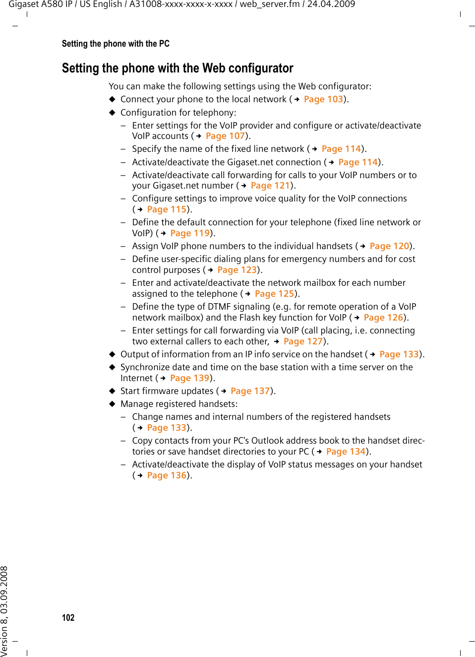 102Setting the phone with the PCGigaset A580 IP / US English / A31008-xxxx-xxxx-x-xxxx / web_server.fm / 24.04.2009Version 8, 03.09.2008Setting the phone with the Web configuratorYou can make the following settings using the Web configurator: uConnect your phone to the local network (£Page 103).uConfiguration for telephony:– Enter settings for the VoIP provider and configure or activate/deactivate VoIP accounts (£Page 107).– Specify the name of the fixed line network (£Page 114).– Activate/deactivate the Gigaset.net connection (£Page 114).– Activate/deactivate call forwarding for calls to your VoIP numbers or to your Gigaset.net number (£Page 121).– Configure settings to improve voice quality for the VoIP connections (£Page 115).– Define the default connection for your telephone (fixed line network or VoIP) (£Page 119).– Assign VoIP phone numbers to the individual handsets (£Page 120).– Define user-specific dialing plans for emergency numbers and for cost control purposes (£Page 123).– Enter and activate/deactivate the network mailbox for each number assigned to the telephone (£Page 125).– Define the type of DTMF signaling (e.g. for remote operation of a VoIP network mailbox) and the Flash key function for VoIP (£Page 126).– Enter settings for call forwarding via VoIP (call placing, i.e. connecting two external callers to each other, £Page 127).uOutput of information from an IP info service on the handset (£Page 133).uSynchronize date and time on the base station with a time server on the Internet (£Page 139).uStart firmware updates (£Page 137).uManage registered handsets:– Change names and internal numbers of the registered handsets (£Page 133).– Copy contacts from your PC&apos;s Outlook address book to the handset direc-tories or save handset directories to your PC (£Page 134).– Activate/deactivate the display of VoIP status messages on your handset (£Page 136).