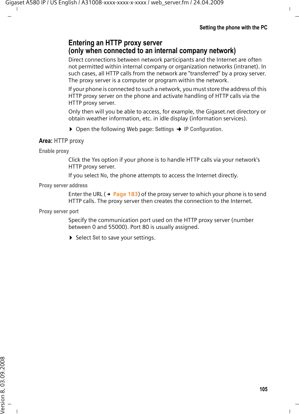 105Setting the phone with the PCGigaset A580 IP / US English / A31008-xxxx-xxxx-x-xxxx / web_server.fm / 24.04.2009Version 8, 03.09.2008Entering an HTTP proxy server (only when connected to an internal company network)Direct connections between network participants and the Internet are often not permitted within internal company or organization networks (intranet). In such cases, all HTTP calls from the network are &quot;transferred&quot; by a proxy server. The proxy server is a computer or program within the network. If your phone is connected to such a network, you must store the address of this HTTP proxy server on the phone and activate handling of HTTP calls via the HTTP proxy server. Only then will you be able to access, for example, the Gigaset.net directory or obtain weather information, etc. in idle display (information services). ¤Open the following Web page: Settings ¢IP Configuration. Area: HTTP proxyEnable proxyClick the Yes option if your phone is to handle HTTP calls via your network&apos;s HTTP proxy server. If you select No, the phone attempts to access the Internet directly.Proxy server addressEnter the URL (£Page 183) of the proxy server to which your phone is to send HTTP calls. The proxy server then creates the connection to the Internet. Proxy server portSpecify the communication port used on the HTTP proxy server (number between 0 and 55000). Port 80 is usually assigned. ¤Select Set to save your settings.