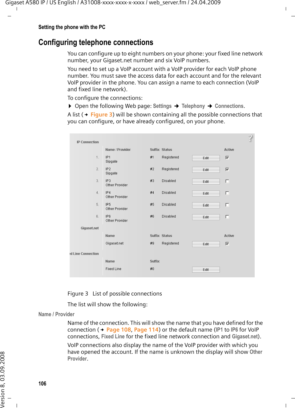 106Setting the phone with the PCGigaset A580 IP / US English / A31008-xxxx-xxxx-x-xxxx / web_server.fm / 24.04.2009Version 8, 03.09.2008Configuring telephone connectionsYou can configure up to eight numbers on your phone: your fixed line network number, your Gigaset.net number and six VoIP numbers. You need to set up a VoIP account with a VoIP provider for each VoIP phone number. You must save the access data for each account and for the relevant VoIP provider in the phone. You can assign a name to each connection (VoIP and fixed line network). To configure the connections: ¤Open the following Web page: Settings ¢Telephony ¢Connections. A list (£Figure 3) will be shown containing all the possible connections that you can configure, or have already configured, on your phone. The list will show the following: Name / Provider Name of the connection. This will show the name that you have defined for the connection (£Page 108, Page 114) or the default name (IP1 to IP6 for VoIP connections, Fixed Line for the fixed line network connection and Gigaset.net). VoIP connections also display the name of the VoIP provider with which you have opened the account. If the name is unknown the display will show Other Provider.  Figure 3  List of possible connections