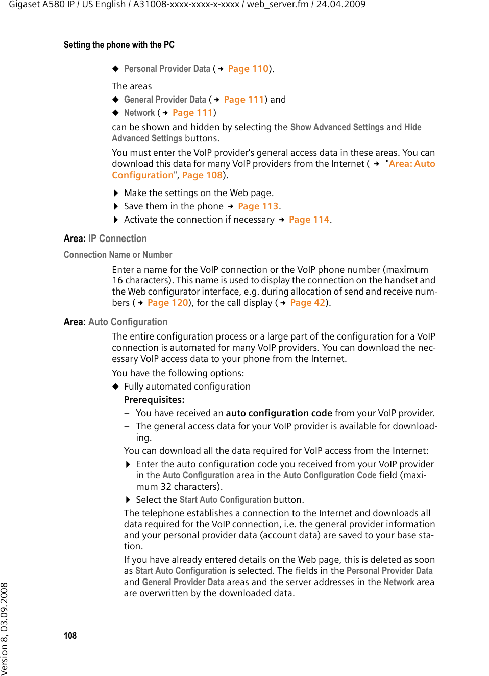 108Setting the phone with the PCGigaset A580 IP / US English / A31008-xxxx-xxxx-x-xxxx / web_server.fm / 24.04.2009Version 8, 03.09.2008uPersonal Provider Data (£Page 110). The areas uGeneral Provider Data (£Page 111) and uNetwork (£Page 111) can be shown and hidden by selecting the Show Advanced Settings and Hide Advanced Settings buttons. You must enter the VoIP provider&apos;s general access data in these areas. You can download this data for many VoIP providers from the Internet ( £ &quot;Area: Auto Configuration&quot;, Page 108).¤Make the settings on the Web page.¤Save them in the phone £Page 113.¤Activate the connection if necessary £Page 114. Area: IP ConnectionConnection Name or Number Enter a name for the VoIP connection or the VoIP phone number (maximum 16 characters). This name is used to display the connection on the handset and the Web configurator interface, e.g. during allocation of send and receive num-bers (£Page 120), for the call display (£Page 42). Area: Auto ConfigurationThe entire configuration process or a large part of the configuration for a VoIP connection is automated for many VoIP providers. You can download the nec-essary VoIP access data to your phone from the Internet. You have the following options:uFully automated configurationPrerequisites: – You have received an auto configuration code from your VoIP provider. – The general access data for your VoIP provider is available for download-ing. You can download all the data required for VoIP access from the Internet:¤Enter the auto configuration code you received from your VoIP provider in the Auto Configuration area in the Auto Configuration Code field (maxi-mum 32 characters).¤Select the Start Auto Configuration button. The telephone establishes a connection to the Internet and downloads all data required for the VoIP connection, i.e. the general provider information and your personal provider data (account data) are saved to your base sta-tion. If you have already entered details on the Web page, this is deleted as soon as Start Auto Configuration is selected. The fields in the Personal Provider Data and General Provider Data areas and the server addresses in the Network area are overwritten by the downloaded data. 