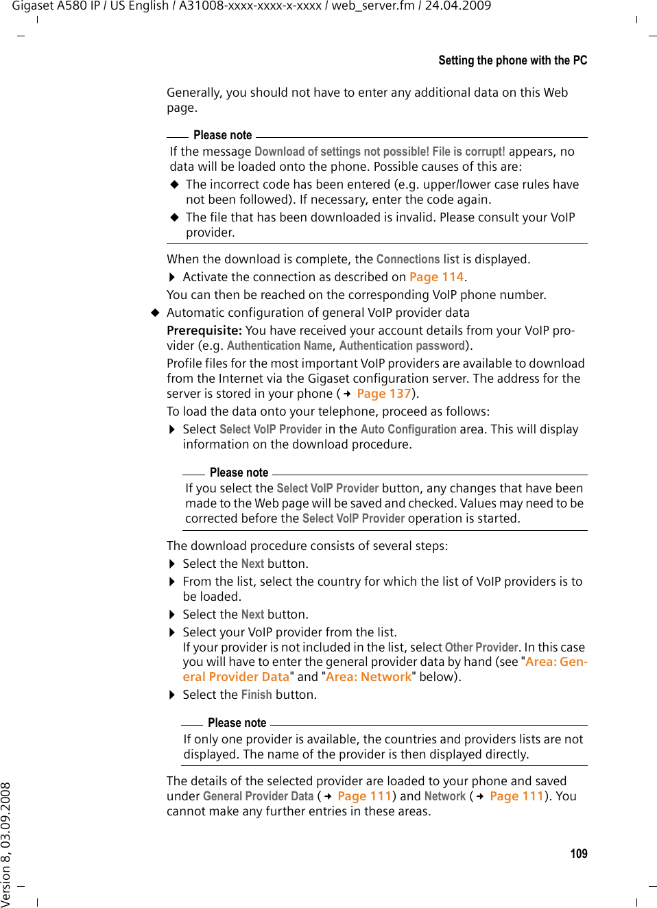 109Setting the phone with the PCGigaset A580 IP / US English / A31008-xxxx-xxxx-x-xxxx / web_server.fm / 24.04.2009Version 8, 03.09.2008Generally, you should not have to enter any additional data on this Web page. When the download is complete, the Connections list is displayed. ¤Activate the connection as described on Page 114. You can then be reached on the corresponding VoIP phone number. uAutomatic configuration of general VoIP provider data Prerequisite: You have received your account details from your VoIP pro-vider (e.g. Authentication Name, Authentication password). Profile files for the most important VoIP providers are available to download from the Internet via the Gigaset configuration server. The address for the server is stored in your phone (£Page 137).To load the data onto your telephone, proceed as follows: ¤Select Select VoIP Provider in the Auto Configuration area. This will display information on the download procedure. The download procedure consists of several steps:¤Select the Next button.¤From the list, select the country for which the list of VoIP providers is to be loaded.¤Select the Next button. ¤Select your VoIP provider from the list. If your provider is not included in the list, select Other Provider. In this case you will have to enter the general provider data by hand (see &quot;Area: Gen-eral Provider Data&quot; and &quot;Area: Network&quot; below).¤Select the Finish button. The details of the selected provider are loaded to your phone and saved under General Provider Data (£Page 111) and Network (£Page 111). You cannot make any further entries in these areas. Please noteIf the message Download of settings not possible! File is corrupt! appears, no data will be loaded onto the phone. Possible causes of this are:uThe incorrect code has been entered (e.g. upper/lower case rules have not been followed). If necessary, enter the code again. uThe file that has been downloaded is invalid. Please consult your VoIP provider. Please noteIf you select the Select VoIP Provider button, any changes that have been made to the Web page will be saved and checked. Values may need to be corrected before the Select VoIP Provider operation is started. Please noteIf only one provider is available, the countries and providers lists are not displayed. The name of the provider is then displayed directly. 