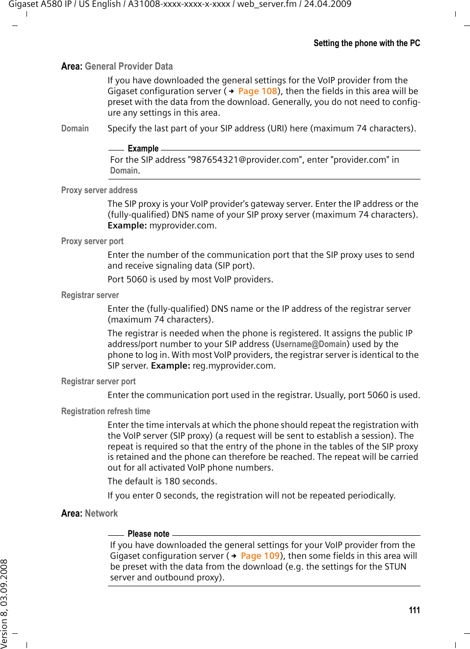 111Setting the phone with the PCGigaset A580 IP / US English / A31008-xxxx-xxxx-x-xxxx / web_server.fm / 24.04.2009Version 8, 03.09.2008Area: General Provider DataIf you have downloaded the general settings for the VoIP provider from the Gigaset configuration server (£Page 108), then the fields in this area will be preset with the data from the download. Generally, you do not need to config-ure any settings in this area.Domain Specify the last part of your SIP address (URI) here (maximum 74 characters). Proxy server addressThe SIP proxy is your VoIP provider&apos;s gateway server. Enter the IP address or the (fully-qualified) DNS name of your SIP proxy server (maximum 74 characters). Example: myprovider.com.Proxy server portEnter the number of the communication port that the SIP proxy uses to send and receive signaling data (SIP port). Port 5060 is used by most VoIP providers.Registrar serverEnter the (fully-qualified) DNS name or the IP address of the registrar server (maximum 74 characters). The registrar is needed when the phone is registered. It assigns the public IP address/port number to your SIP address (Username@Domain) used by the phone to log in. With most VoIP providers, the registrar server is identical to the SIP server. Example: reg.myprovider.com.Registrar server portEnter the communication port used in the registrar. Usually, port 5060 is used.Registration refresh timeEnter the time intervals at which the phone should repeat the registration with the VoIP server (SIP proxy) (a request will be sent to establish a session). The repeat is required so that the entry of the phone in the tables of the SIP proxy is retained and the phone can therefore be reached. The repeat will be carried out for all activated VoIP phone numbers. The default is 180 seconds. If you enter 0 seconds, the registration will not be repeated periodically. Area: Network ExampleFor the SIP address &quot;987654321@provider.com&quot;, enter &quot;provider.com&quot; in Domain.Please noteIf you have downloaded the general settings for your VoIP provider from the Gigaset configuration server (£Page 109), then some fields in this area will be preset with the data from the download (e.g. the settings for the STUN server and outbound proxy). 