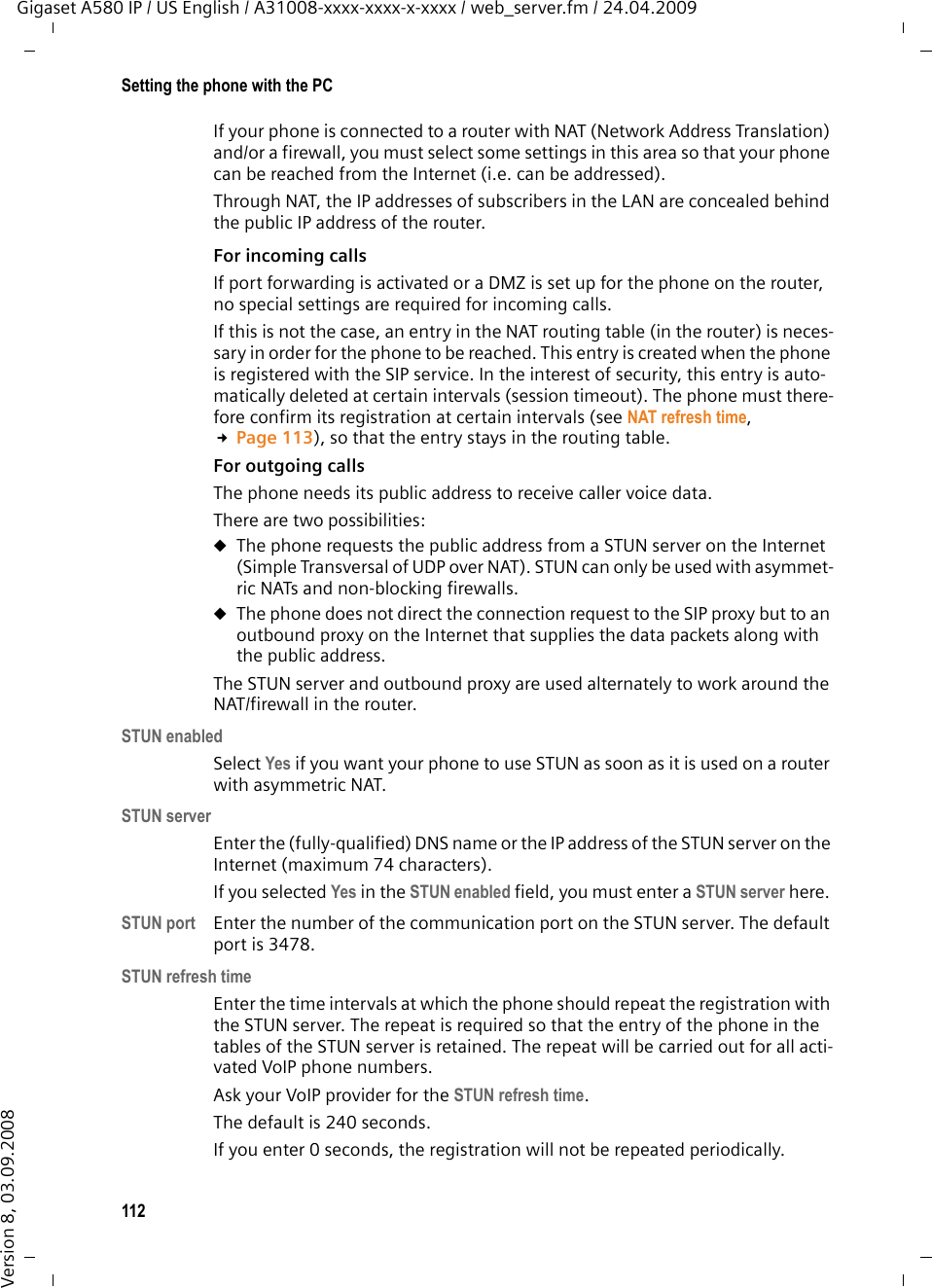 112Setting the phone with the PCGigaset A580 IP / US English / A31008-xxxx-xxxx-x-xxxx / web_server.fm / 24.04.2009Version 8, 03.09.2008If your phone is connected to a router with NAT (Network Address Translation) and/or a firewall, you must select some settings in this area so that your phone can be reached from the Internet (i.e. can be addressed). Through NAT, the IP addresses of subscribers in the LAN are concealed behind the public IP address of the router.For incoming calls If port forwarding is activated or a DMZ is set up for the phone on the router, no special settings are required for incoming calls. If this is not the case, an entry in the NAT routing table (in the router) is neces-sary in order for the phone to be reached. This entry is created when the phone is registered with the SIP service. In the interest of security, this entry is auto-matically deleted at certain intervals (session timeout). The phone must there-fore confirm its registration at certain intervals (see NAT refresh time, £Page 113), so that the entry stays in the routing table. For outgoing calls The phone needs its public address to receive caller voice data. There are two possibilities: uThe phone requests the public address from a STUN server on the Internet (Simple Transversal of UDP over NAT). STUN can only be used with asymmet-ric NATs and non-blocking firewalls. uThe phone does not direct the connection request to the SIP proxy but to an outbound proxy on the Internet that supplies the data packets along with the public address. The STUN server and outbound proxy are used alternately to work around the NAT/firewall in the router. STUN enabledSelect Yes if you want your phone to use STUN as soon as it is used on a router with asymmetric NAT.STUN serverEnter the (fully-qualified) DNS name or the IP address of the STUN server on the Internet (maximum 74 characters). If you selected Yes in the STUN enabled field, you must enter a STUN server here. STUN port Enter the number of the communication port on the STUN server. The default port is 3478. STUN refresh timeEnter the time intervals at which the phone should repeat the registration with the STUN server. The repeat is required so that the entry of the phone in the tables of the STUN server is retained. The repeat will be carried out for all acti-vated VoIP phone numbers. Ask your VoIP provider for the STUN refresh time.The default is 240 seconds. If you enter 0 seconds, the registration will not be repeated periodically. 