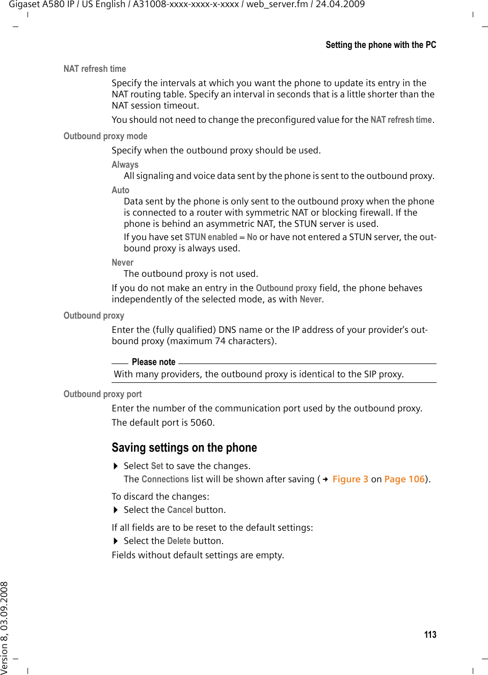 113Setting the phone with the PCGigaset A580 IP / US English / A31008-xxxx-xxxx-x-xxxx / web_server.fm / 24.04.2009Version 8, 03.09.2008NAT refresh timeSpecify the intervals at which you want the phone to update its entry in the NAT routing table. Specify an interval in seconds that is a little shorter than the NAT session timeout. You should not need to change the preconfigured value for the NAT refresh time. Outbound proxy modeSpecify when the outbound proxy should be used.Always All signaling and voice data sent by the phone is sent to the outbound proxy. Auto Data sent by the phone is only sent to the outbound proxy when the phone is connected to a router with symmetric NAT or blocking firewall. If the phone is behind an asymmetric NAT, the STUN server is used. If you have set STUN enabled = No or have not entered a STUN server, the out-bound proxy is always used. Never The outbound proxy is not used. If you do not make an entry in the Outbound proxy field, the phone behaves independently of the selected mode, as with Never. Outbound proxyEnter the (fully qualified) DNS name or the IP address of your provider&apos;s out-bound proxy (maximum 74 characters). Outbound proxy portEnter the number of the communication port used by the outbound proxy. The default port is 5060. Saving settings on the phone ¤Select Set to save the changes.The Connections list will be shown after saving (£Figure 3 on Page 106). To discard the changes: ¤Select the Cancel button. If all fields are to be reset to the default settings:¤Select the Delete button. Fields without default settings are empty. Please noteWith many providers, the outbound proxy is identical to the SIP proxy.
