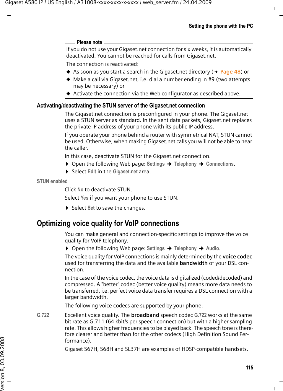 115Setting the phone with the PCGigaset A580 IP / US English / A31008-xxxx-xxxx-x-xxxx / web_server.fm / 24.04.2009Version 8, 03.09.2008Activating/deactivating the STUN server of the Gigaset.net connectionThe Gigaset.net connection is preconfigured in your phone. The Gigaset.net uses a STUN server as standard. In the sent data packets, Gigaset.net replaces the private IP address of your phone with its public IP address. If you operate your phone behind a router with symmetrical NAT, STUN cannot be used. Otherwise, when making Gigaset.net calls you will not be able to hear the caller. In this case, deactivate STUN for the Gigaset.net connection. ¤Open the following Web page: Settings ¢Telephony ¢Connections. ¤Select Edit in the Gigaset.net area. STUN enabledClick No to deactivate STUN.Select Yes if you want your phone to use STUN. ¤Select Set to save the changes.Optimizing voice quality for VoIP connectionsYou can make general and connection-specific settings to improve the voice quality for VoIP telephony. ¤Open the following Web page: Settings ¢Telephony ¢Audio. The voice quality for VoIP connections is mainly determined by the voice codec used for transferring the data and the available bandwidth of your DSL con-nection. In the case of the voice codec, the voice data is digitalized (coded/decoded) and compressed. A &quot;better&quot; codec (better voice quality) means more data needs to be transferred, i.e. perfect voice data transfer requires a DSL connection with a larger bandwidth. The following voice codecs are supported by your phone:G.722 Excellent voice quality. The broadband speech codec G.722 works at the same bit rate as G.711 (64 kbit/s per speech connection) but with a higher sampling rate. This allows higher frequencies to be played back. The speech tone is there-fore clearer and better than for the other codecs (High Definition Sound Per-formance). Gigaset S67H, S68H and SL37H are examples of HDSP-compatible handsets. Please noteIf you do not use your Gigaset.net connection for six weeks, it is automatically deactivated. You cannot be reached for calls from Gigaset.net. The connection is reactivated:uAs soon as you start a search in the Gigaset.net directory (£Page 48) or uMake a call via Gigaset.net, i.e. dial a number ending in #9 (two attempts may be necessary) or uActivate the connection via the Web configurator as described above.