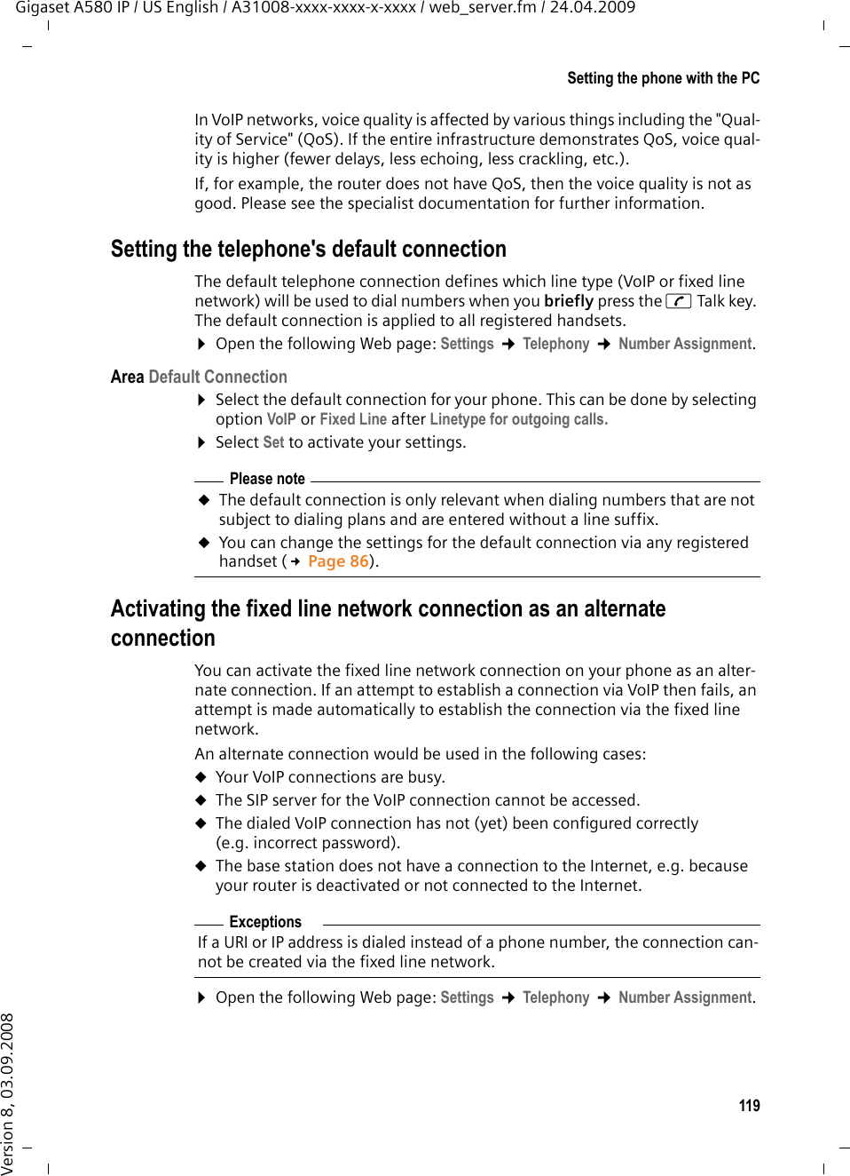 119Setting the phone with the PCGigaset A580 IP / US English / A31008-xxxx-xxxx-x-xxxx / web_server.fm / 24.04.2009Version 8, 03.09.2008In VoIP networks, voice quality is affected by various things including the &quot;Qual-ity of Service&quot; (QoS). If the entire infrastructure demonstrates QoS, voice qual-ity is higher (fewer delays, less echoing, less crackling, etc.). If, for example, the router does not have QoS, then the voice quality is not as good. Please see the specialist documentation for further information. Setting the telephone&apos;s default connectionThe default telephone connection defines which line type (VoIP or fixed line network) will be used to dial numbers when you briefly press the c Talk key. The default connection is applied to all registered handsets. ¤Open the following Web page: Settings ¢Telephony ¢Number Assignment. Area Default Connection¤Select the default connection for your phone. This can be done by selecting option VoIP or Fixed Line after Linetype for outgoing calls. ¤Select Set to activate your settings.Activating the fixed line network connection as an alternate connectionYou can activate the fixed line network connection on your phone as an alter-nate connection. If an attempt to establish a connection via VoIP then fails, an attempt is made automatically to establish the connection via the fixed line network. An alternate connection would be used in the following cases:uYour VoIP connections are busy.uThe SIP server for the VoIP connection cannot be accessed.uThe dialed VoIP connection has not (yet) been configured correctly (e.g. incorrect password).uThe base station does not have a connection to the Internet, e.g. because your router is deactivated or not connected to the Internet.¤Open the following Web page: Settings ¢Telephony ¢Number Assignment. Please noteuThe default connection is only relevant when dialing numbers that are not subject to dialing plans and are entered without a line suffix. uYou can change the settings for the default connection via any registered handset (£Page 86).ExceptionsIf a URI or IP address is dialed instead of a phone number, the connection can-not be created via the fixed line network. 