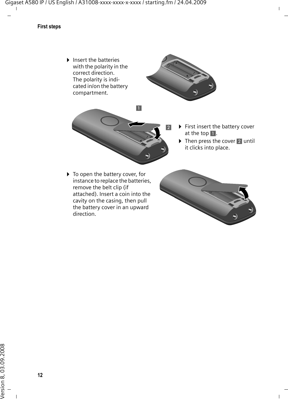 12First stepsGigaset A580 IP / US English / A31008-xxxx-xxxx-x-xxxx / starting.fm / 24.04.2009Version 8, 03.09.2008¤Insert the batteries with the polarity in the correct direction.The polarity is indi-cated in/on the battery compartment.¤First insert the battery cover at the top 1.¤Then press the cover 2 until it clicks into place.¤To open the battery cover, for instance to replace the batteries, remove the belt clip (if attached). Insert a coin into the cavity on the casing, then pull the battery cover in an upward direction. 12