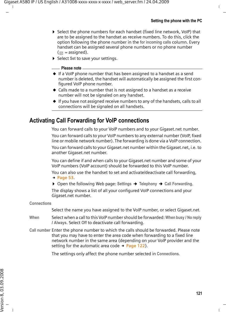121Setting the phone with the PCGigaset A580 IP / US English / A31008-xxxx-xxxx-x-xxxx / web_server.fm / 24.04.2009Version 8, 03.09.2008¤Select the phone numbers for each handset (fixed line network, VoIP) that are to be assigned to the handset as receive numbers. To do this, click the option following the phone number in the for incoming calls column. Every handset can be assigned several phone numbers or no phone number (=assigned).¤Select Set to save your settings.Activating Call Forwarding for VoIP connectionsYou can forward calls to your VoIP numbers and to your Gigaset.net number. You can forward calls to your VoIP numbers to any external number (VoIP, fixed line or mobile network number). The forwarding is done via a VoIP connection. You can forward calls to your Gigaset.net number within the Gigaset.net, i.e. to another Gigaset.net number. You can define if and when calls to your Gigaset.net number and some of your VoIP numbers (VoIP account) should be forwarded to this VoIP number. You can also use the handset to set and activate/deactivate call forwarding, £Page 53. ¤Open the following Web page: Settings ¢Telephony ¢Call Forwarding.The display shows a list of all your configured VoIP connections and your Gigaset.net number. ConnectionsSelect the name you have assigned to the VoIP number, or select Gigaset.net. When Select when a call to this VoIP number should be forwarded: When busy / No reply / Always. Select Off to deactivate call forwarding. Call number Enter the phone number to which the calls should be forwarded. Please note that you may have to enter the area code when forwarding to a fixed line network number in the same area (depending on your VoIP provider and the setting for the automatic area code £Page 122). The settings only affect the phone number selected in Connections. Please noteuIf a VoIP phone number that has been assigned to a handset as a send number is deleted, the handset will automatically be assigned the first con-figured VoIP phone number. uCalls made to a number that is not assigned to a handset as a receive number will not be signaled on any handset. uIf you have not assigned receive numbers to any of the handsets, calls to all connections will be signaled on all handsets.