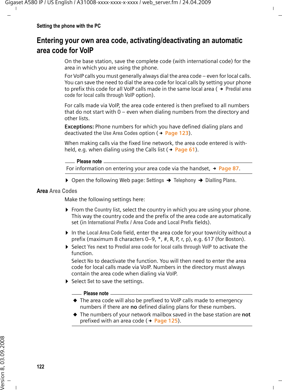 122Setting the phone with the PCGigaset A580 IP / US English / A31008-xxxx-xxxx-x-xxxx / web_server.fm / 24.04.2009Version 8, 03.09.2008Entering your own area code, activating/deactivating an automaticarea code for VoIPOn the base station, save the complete code (with international code) for the area in which you are using the phone. For VoIP calls you must generally always dial the area code – even for local calls. You can save the need to dial the area code for local calls by setting your phone to prefix this code for all VoIP calls made in the same local area ( £Predial area code for local calls through VoIP option). For calls made via VoIP, the area code entered is then prefixed to all numbers that do not start with 0 – even when dialing numbers from the directory and other lists. Exceptions: Phone numbers for which you have defined dialing plans and deactivated the Use Area Codes option (£Page 123). When making calls via the fixed line network, the area code entered is with-held, e.g. when dialing using the Calls list (£Page 61). ¤Open the following Web page: Settings ¢Telephony ¢Dialling Plans.Area Area CodesMake the following settings here:¤From the Country list, select the country in which you are using your phone. This way the country code and the prefix of the area code are automatically set (in International Prefix / Area Code and Local Prefix fields). ¤In the Local Area Code field, enter the area code for your town/city without a prefix (maximum 8 characters 0–9, *, #, R, P, r, p), e.g. 617 (for Boston). ¤Select Yes next to Predial area code for local calls through VoIP to activate the function. Select No to deactivate the function. You will then need to enter the area code for local calls made via VoIP. Numbers in the directory must always contain the area code when dialing via VoIP.¤Select Set to save the settings.Please noteFor information on entering your area code via the handset, £Page 87.Please note uThe area code will also be prefixed to VoIP calls made to emergency numbers if there are no defined dialing plans for these numbers. uThe numbers of your network mailbox saved in the base station are not prefixed with an area code (£Page 125). 