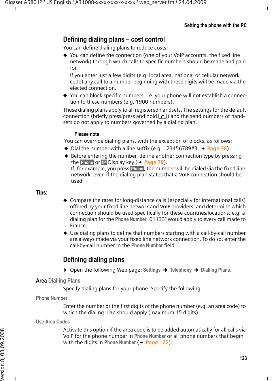 123Setting the phone with the PCGigaset A580 IP / US English / A31008-xxxx-xxxx-x-xxxx / web_server.fm / 24.04.2009Version 8, 03.09.2008Defining dialing plans – cost controlYou can define dialing plans to reduce costs:uYou can define the connection (one of your VoIP accounts, the fixed line network) through which calls to specific numbers should be made and paid for. If you enter just a few digits (e.g. local area, national or cellular network code) any call to a number beginning with these digits will be made via the elected connection. uYou can block specific numbers, i.e. your phone will not establish a connec-tion to these numbers (e.g. 1900 numbers). These dialing plans apply to all registered handsets. The settings for the default connection (briefly press/press and hold c) and the send numbers of hand-sets do not apply to numbers governed by a dialing plan. Tips: uCompare the rates for long-distance calls (especially for international calls) offered by your fixed line network and VoIP providers, and determine which connection should be used specifically for these countries/locations, e.g. a dialing plan for the Phone Number &quot;01133&quot; would apply to every call made to France.uUse dialing plans to define that numbers starting with a call-by-call number are always made via your fixed line network connection. To do so, enter the call-by-call number in the Phone Number field. Defining dialing plans¤Open the following Web page: Settings ¢Telephony ¢Dialling Plans.Area Dialling PlansSpecify dialing plans for your phone. Specify the following: Phone NumberEnter the number or the first digits of the phone number (e.g. an area code) to which the dialing plan should apply (maximum 15 digits).Use Area CodesActivate this option if the area code is to be added automatically for all calls via VoIP for the phone number in Phone Number or all phone numbers that begin with the digits in Phone Number (£Page 122). Please noteYou can override dialing plans, with the exception of blocks, as follows: uDial the number with a line suffix (e.g. 123456789#3, £Page 38). uBefore entering the number, define another connection type by pressing the §Phone§ or §IP§ Display key (£Page 79). If, for example, you press §Phone§, the number will be dialed via the fixed line network, even if the dialing plan states that a VoIP connection should be used. 