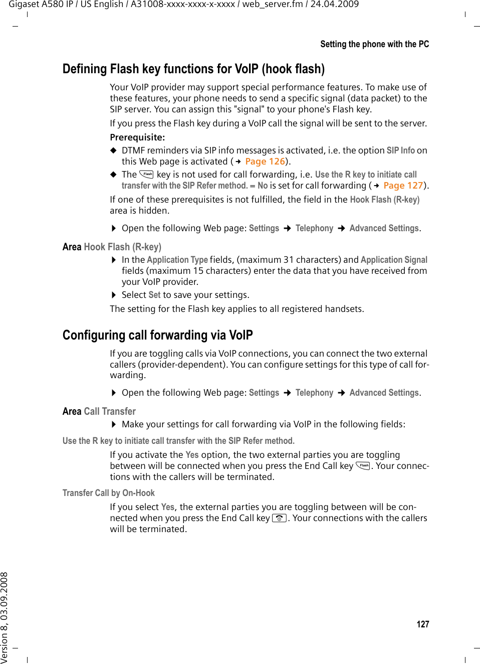 127Setting the phone with the PCGigaset A580 IP / US English / A31008-xxxx-xxxx-x-xxxx / web_server.fm / 24.04.2009Version 8, 03.09.2008Defining Flash key functions for VoIP (hook flash)Your VoIP provider may support special performance features. To make use of these features, your phone needs to send a specific signal (data packet) to the SIP server. You can assign this &quot;signal&quot; to your phone&apos;s Flash key. If you press the Flash key during a VoIP call the signal will be sent to the server. Prerequisite: uDTMF reminders via SIP info messages is activated, i.e. the option SIP Info on this Web page is activated (£Page 126).uThe S key is not used for call forwarding, i.e. Use the R key to initiate call transfer with the SIP Refer method. = No is set for call forwarding (£Page 127).If one of these prerequisites is not fulfilled, the field in the Hook Flash (R-key) area is hidden. ¤Open the following Web page: Settings ¢Telephony ¢Advanced Settings.Area Hook Flash (R-key)¤In the Application Type fields, (maximum 31 characters) and Application Signal fields (maximum 15 characters) enter the data that you have received from your VoIP provider. ¤Select Set to save your settings.The setting for the Flash key applies to all registered handsets.Configuring call forwarding via VoIP If you are toggling calls via VoIP connections, you can connect the two external callers (provider-dependent). You can configure settings for this type of call for-warding.¤Open the following Web page: Settings ¢Telephony ¢Advanced Settings.Area Call Transfer¤Make your settings for call forwarding via VoIP in the following fields: Use the R key to initiate call transfer with the SIP Refer method.If you activate the Yes option, the two external parties you are toggling between will be connected when you press the End Call key S. Your connec-tions with the callers will be terminated. Transfer Call by On-HookIf you select Yes, the external parties you are toggling between will be con-nected when you press the End Call key a. Your connections with the callers will be terminated. 