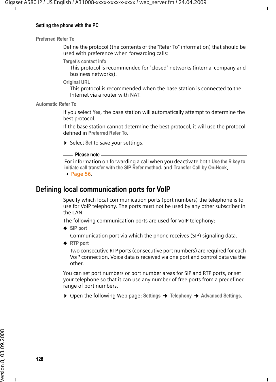 128Setting the phone with the PCGigaset A580 IP / US English / A31008-xxxx-xxxx-x-xxxx / web_server.fm / 24.04.2009Version 8, 03.09.2008Preferred Refer ToDefine the protocol (the contents of the &quot;Refer To&quot; information) that should be used with preference when forwarding calls:Target’s contact info This protocol is recommended for &quot;closed&quot; networks (internal company and business networks).Original URL This protocol is recommended when the base station is connected to the Internet via a router with NAT. Automatic Refer ToIf you select Yes, the base station will automatically attempt to determine the best protocol. If the base station cannot determine the best protocol, it will use the protocol defined in Preferred Refer To. ¤Select Set to save your settings.Defining local communication ports for VoIPSpecify which local communication ports (port numbers) the telephone is to use for VoIP telephony. The ports must not be used by any other subscriber in the LAN. The following communication ports are used for VoIP telephony:uSIP portCommunication port via which the phone receives (SIP) signaling data.uRTP portTwo consecutive RTP ports (consecutive port numbers) are required for each VoiP connection. Voice data is received via one port and control data via the other.You can set port numbers or port number areas for SIP and RTP ports, or set your telephone so that it can use any number of free ports from a predefined range of port numbers. ¤Open the following Web page: Settings ¢Telephony ¢Advanced Settings.Please noteFor information on forwarding a call when you deactivate both Use the R key to initiate call transfer with the SIP Refer method. and Transfer Call by On-Hook, £Page 56.
