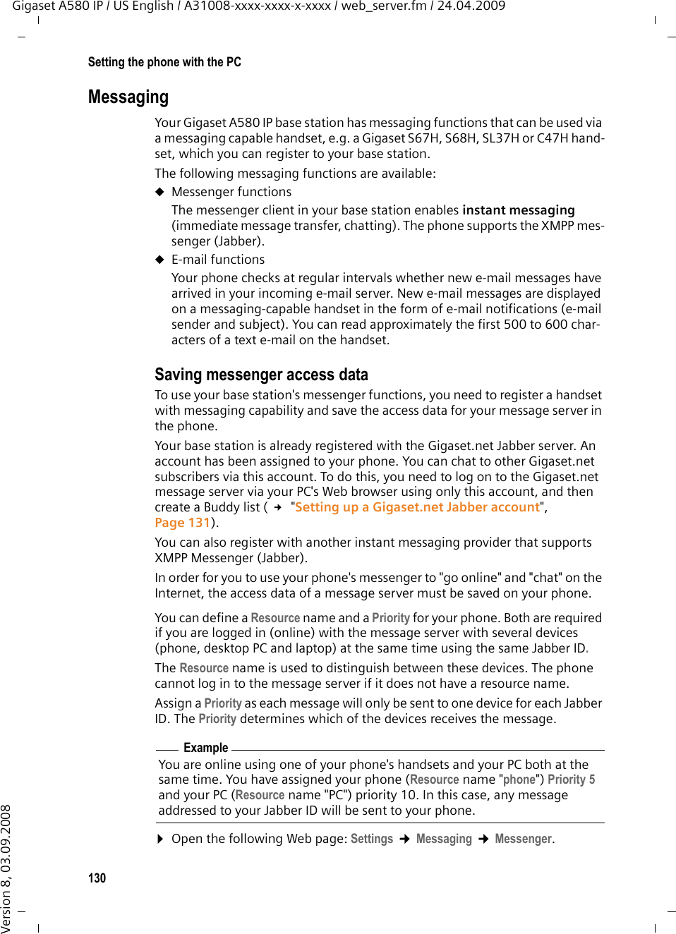130Setting the phone with the PCGigaset A580 IP / US English / A31008-xxxx-xxxx-x-xxxx / web_server.fm / 24.04.2009Version 8, 03.09.2008MessagingYour Gigaset A580 IP base station has messaging functions that can be used via a messaging capable handset, e.g. a Gigaset S67H, S68H, SL37H or C47H hand-set, which you can register to your base station. The following messaging functions are available: uMessenger functionsThe messenger client in your base station enables instant messaging (immediate message transfer, chatting). The phone supports the XMPP mes-senger (Jabber).uE-mail functions Your phone checks at regular intervals whether new e-mail messages have arrived in your incoming e-mail server. New e-mail messages are displayed on a messaging-capable handset in the form of e-mail notifications (e-mail sender and subject). You can read approximately the first 500 to 600 char-acters of a text e-mail on the handset. Saving messenger access dataTo use your base station&apos;s messenger functions, you need to register a handset with messaging capability and save the access data for your message server in the phone.Your base station is already registered with the Gigaset.net Jabber server. An account has been assigned to your phone. You can chat to other Gigaset.net subscribers via this account. To do this, you need to log on to the Gigaset.net message server via your PC&apos;s Web browser using only this account, and then create a Buddy list ( £ &quot;Setting up a Gigaset.net Jabber account&quot;, Page 131). You can also register with another instant messaging provider that supports XMPP Messenger (Jabber). In order for you to use your phone&apos;s messenger to &quot;go online&quot; and &quot;chat&quot; on the Internet, the access data of a message server must be saved on your phone. You can define a Resource name and a Priority for your phone. Both are required if you are logged in (online) with the message server with several devices (phone, desktop PC and laptop) at the same time using the same Jabber ID. The Resource name is used to distinguish between these devices. The phone cannot log in to the message server if it does not have a resource name. Assign a Priority as each message will only be sent to one device for each Jabber ID. The Priority determines which of the devices receives the message. ¤Open the following Web page: Settings ¢Messaging ¢Messenger. ExampleYou are online using one of your phone&apos;s handsets and your PC both at the same time. You have assigned your phone (Resource name &quot;phone&quot;) Priority 5 and your PC (Resource name &quot;PC&quot;) priority 10. In this case, any message addressed to your Jabber ID will be sent to your phone.