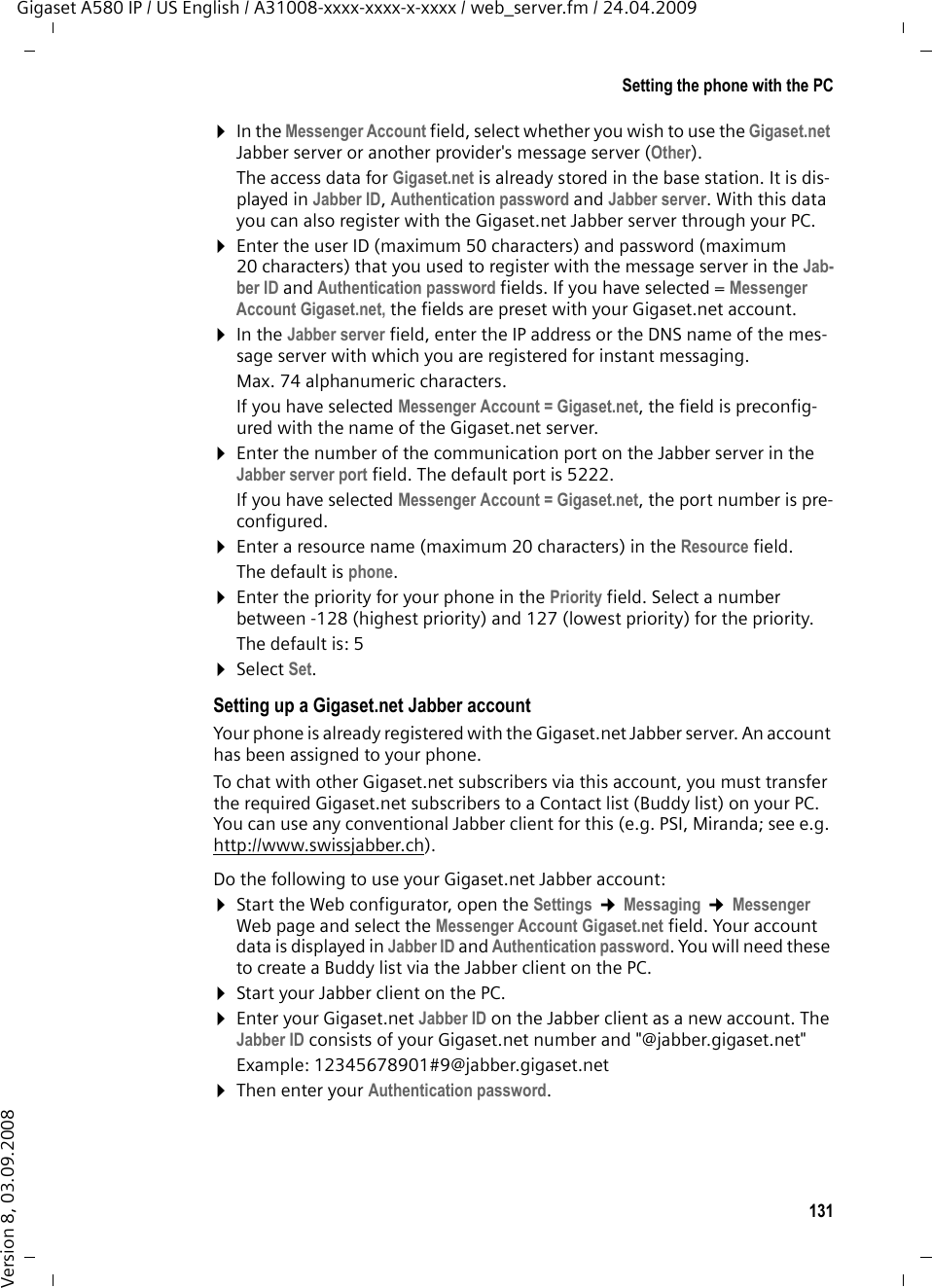 131Setting the phone with the PCGigaset A580 IP / US English / A31008-xxxx-xxxx-x-xxxx / web_server.fm / 24.04.2009Version 8, 03.09.2008¤In the Messenger Account field, select whether you wish to use the Gigaset.net Jabber server or another provider&apos;s message server (Other). The access data for Gigaset.net is already stored in the base station. It is dis-played in Jabber ID, Authentication password and Jabber server. With this data you can also register with the Gigaset.net Jabber server through your PC. ¤Enter the user ID (maximum 50 characters) and password (maximum 20 characters) that you used to register with the message server in the Jab-ber ID and Authentication password fields. If you have selected = Messenger Account Gigaset.net, the fields are preset with your Gigaset.net account. ¤In the Jabber server field, enter the IP address or the DNS name of the mes-sage server with which you are registered for instant messaging.Max. 74 alphanumeric characters.If you have selected Messenger Account = Gigaset.net, the field is preconfig-ured with the name of the Gigaset.net server. ¤Enter the number of the communication port on the Jabber server in the Jabber server port field. The default port is 5222. If you have selected Messenger Account = Gigaset.net, the port number is pre-configured. ¤Enter a resource name (maximum 20 characters) in the Resource field. The default is phone.¤Enter the priority for your phone in the Priority field. Select a number between -128 (highest priority) and 127 (lowest priority) for the priority. The default is: 5¤Select Set.Setting up a Gigaset.net Jabber accountYour phone is already registered with the Gigaset.net Jabber server. An account has been assigned to your phone. To chat with other Gigaset.net subscribers via this account, you must transfer the required Gigaset.net subscribers to a Contact list (Buddy list) on your PC. You can use any conventional Jabber client for this (e.g. PSI, Miranda; see e.g. http://www.swissjabber.ch).Do the following to use your Gigaset.net Jabber account:¤Start the Web configurator, open the Settings ¢Messaging ¢Messenger Web page and select the Messenger Account Gigaset.net field. Your account data is displayed in Jabber ID and Authentication password. You will need these to create a Buddy list via the Jabber client on the PC.¤Start your Jabber client on the PC.¤Enter your Gigaset.net Jabber ID on the Jabber client as a new account. The Jabber ID consists of your Gigaset.net number and &quot;@jabber.gigaset.net&quot;Example: 12345678901#9@jabber.gigaset.net ¤Then enter your Authentication password. 