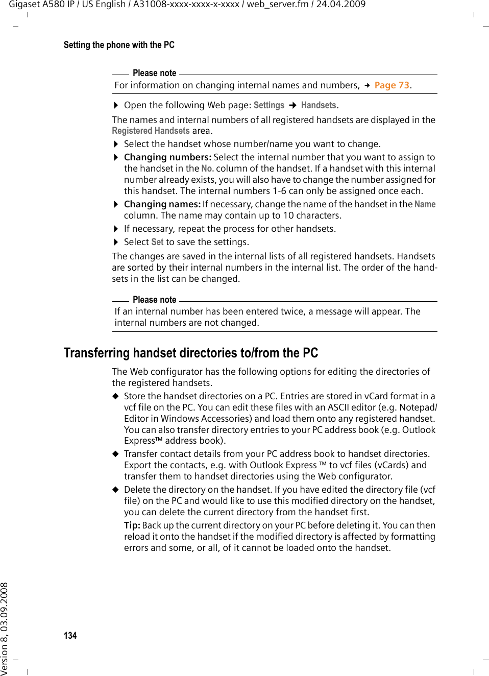 134Setting the phone with the PCGigaset A580 IP / US English / A31008-xxxx-xxxx-x-xxxx / web_server.fm / 24.04.2009Version 8, 03.09.2008¤Open the following Web page: Settings ¢Handsets.The names and internal numbers of all registered handsets are displayed in the Registered Handsets area. ¤Select the handset whose number/name you want to change. ¤Changing numbers: Select the internal number that you want to assign to the handset in the No. column of the handset. If a handset with this internal number already exists, you will also have to change the number assigned for this handset. The internal numbers 1-6 can only be assigned once each.¤Changing names: If necessary, change the name of the handset in the Name column. The name may contain up to 10 characters. ¤If necessary, repeat the process for other handsets. ¤Select Set to save the settings. The changes are saved in the internal lists of all registered handsets. Handsets are sorted by their internal numbers in the internal list. The order of the hand-sets in the list can be changed. Transferring handset directories to/from the PCThe Web configurator has the following options for editing the directories of the registered handsets. uStore the handset directories on a PC. Entries are stored in vCard format in a vcf file on the PC. You can edit these files with an ASCII editor (e.g. Notepad/Editor in Windows Accessories) and load them onto any registered handset. You can also transfer directory entries to your PC address book (e.g. Outlook Express™ address book). uTransfer contact details from your PC address book to handset directories. Export the contacts, e.g. with Outlook Express ™ to vcf files (vCards) and transfer them to handset directories using the Web configurator. uDelete the directory on the handset. If you have edited the directory file (vcf file) on the PC and would like to use this modified directory on the handset, you can delete the current directory from the handset first. Tip: Back up the current directory on your PC before deleting it. You can then reload it onto the handset if the modified directory is affected by formatting errors and some, or all, of it cannot be loaded onto the handset. Please noteFor information on changing internal names and numbers, £Page 73. Please noteIf an internal number has been entered twice, a message will appear. The internal numbers are not changed.