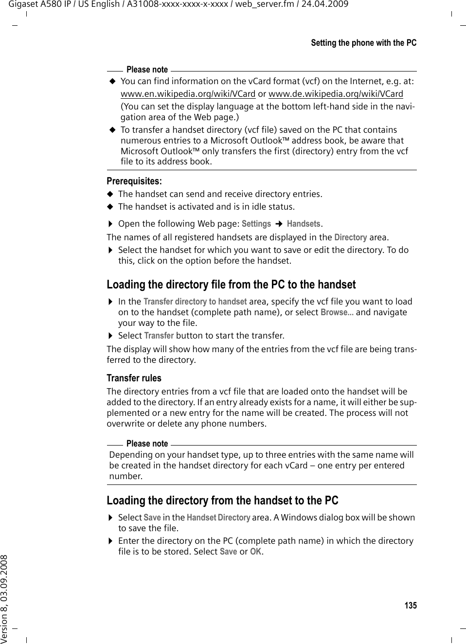 135Setting the phone with the PCGigaset A580 IP / US English / A31008-xxxx-xxxx-x-xxxx / web_server.fm / 24.04.2009Version 8, 03.09.2008Prerequisites: uThe handset can send and receive directory entries. uThe handset is activated and is in idle status. ¤Open the following Web page: Settings ¢Handsets.The names of all registered handsets are displayed in the Directory area. ¤Select the handset for which you want to save or edit the directory. To do this, click on the option before the handset. Loading the directory file from the PC to the handset¤In the Transfer directory to handset area, specify the vcf file you want to load on to the handset (complete path name), or select Browse... and navigate your way to the file.¤Select Transfer button to start the transfer.The display will show how many of the entries from the vcf file are being trans-ferred to the directory. Transfer rulesThe directory entries from a vcf file that are loaded onto the handset will be added to the directory. If an entry already exists for a name, it will either be sup-plemented or a new entry for the name will be created. The process will not overwrite or delete any phone numbers. Loading the directory from the handset to the PC¤Select Save in the Handset Directory area. A Windows dialog box will be shown to save the file. ¤Enter the directory on the PC (complete path name) in which the directory file is to be stored. Select Save or OK. Please noteuYou can find information on the vCard format (vcf) on the Internet, e.g. at: www.en.wikipedia.org/wiki/VCard or www.de.wikipedia.org/wiki/VCard (You can set the display language at the bottom left-hand side in the navi-gation area of the Web page.)uTo transfer a handset directory (vcf file) saved on the PC that contains numerous entries to a Microsoft Outlook™ address book, be aware that Microsoft Outlook™ only transfers the first (directory) entry from the vcf file to its address book. Please noteDepending on your handset type, up to three entries with the same name will be created in the handset directory for each vCard – one entry per entered number. 