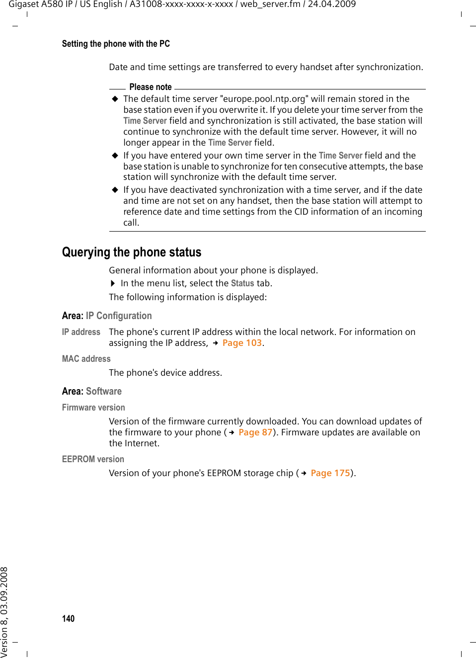 140Setting the phone with the PCGigaset A580 IP / US English / A31008-xxxx-xxxx-x-xxxx / web_server.fm / 24.04.2009Version 8, 03.09.2008Date and time settings are transferred to every handset after synchronization. Querying the phone statusGeneral information about your phone is displayed. ¤In the menu list, select the Status tab. The following information is displayed:Area: IP Configuration IP address The phone&apos;s current IP address within the local network. For information on assigning the IP address, £Page 103. MAC addressThe phone&apos;s device address. Area: Software Firmware version Version of the firmware currently downloaded. You can download updates of the firmware to your phone (£Page 87). Firmware updates are available on the Internet. EEPROM version Version of your phone&apos;s EEPROM storage chip (£Page 175). Please noteuThe default time server &quot;europe.pool.ntp.org&quot; will remain stored in the base station even if you overwrite it. If you delete your time server from the Time Server field and synchronization is still activated, the base station will continue to synchronize with the default time server. However, it will no longer appear in the Time Server field. uIf you have entered your own time server in the Time Server field and the base station is unable to synchronize for ten consecutive attempts, the base station will synchronize with the default time server. uIf you have deactivated synchronization with a time server, and if the date and time are not set on any handset, then the base station will attempt to reference date and time settings from the CID information of an incoming call. 