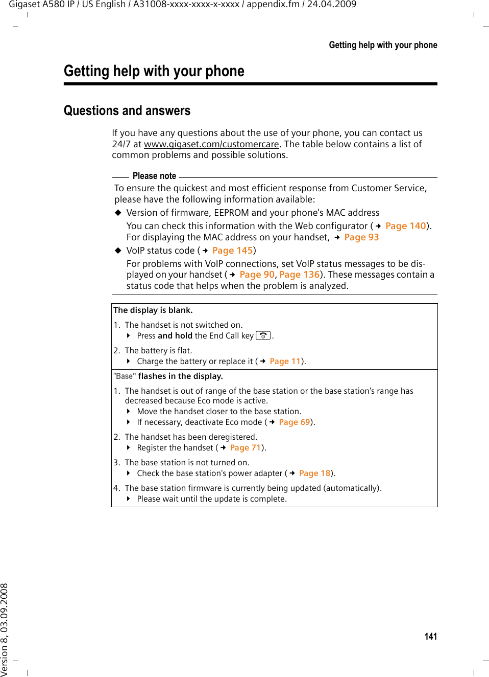 141Getting help with your phoneGigaset A580 IP / US English / A31008-xxxx-xxxx-x-xxxx / appendix.fm / 24.04.2009Version 8, 03.09.2008Getting help with your phoneQuestions and answersIf you have any questions about the use of your phone, you can contact us 24/7 at www.gigaset.com/customercare. The table below contains a list of common problems and possible solutions.Please noteTo ensure the quickest and most efficient response from Customer Service, please have the following information available:uVersion of firmware, EEPROM and your phone&apos;s MAC addressYou can check this information with the Web configurator (£Page 140). For displaying the MAC address on your handset, £Page 93uVoIP status code (£Page 145)For problems with VoIP connections, set VoIP status messages to be dis-played on your handset (£Page 90, Page 136). These messages contain a status code that helps when the problem is analyzed.The display is blank. 1. The handset is not switched on.¥Press and hold the End Call key a.2. The battery is flat.¥Charge the battery or replace it (£Page 11).&quot;Base&quot; flashes in the display.1. The handset is out of range of the base station or the base station&apos;s range has decreased because Eco mode is active.¥Move the handset closer to the base station.¥If necessary, deactivate Eco mode (£Page 69).2. The handset has been deregistered.¥Register the handset (£Page 71).3. The base station is not turned on.¥Check the base station&apos;s power adapter (£Page 18).4. The base station firmware is currently being updated (automatically).¥Please wait until the update is complete. 