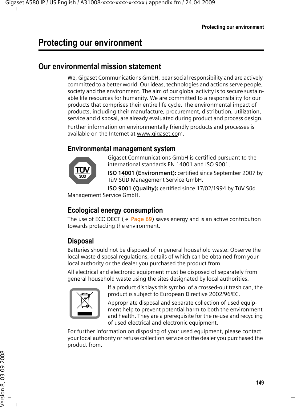 149Protecting our environmentGigaset A580 IP / US English / A31008-xxxx-xxxx-x-xxxx / appendix.fm / 24.04.2009Version 8, 03.09.2008Protecting our environmentOur environmental mission statement We, Gigaset Communications GmbH, bear social responsibility and are actively committed to a better world. Our ideas, technologies and actions serve people, society and the environment. The aim of our global activity is to secure sustain-able life resources for humanity. We are committed to a responsibility for our products that comprises their entire life cycle. The environmental impact of products, including their manufacture, procurement, distribution, utilization, service and disposal, are already evaluated during product and process design. Further information on environmentally friendly products and processes is available on the Internet at www.gigaset.com.Environmental management systemGigaset Communications GmbH is certified pursuant to the international standards EN 14001 and ISO 9001.ISO 14001 (Environment): certified since September 2007 by TüV SÜD Management Service GmbH.ISO 9001 (Quality): certified since 17/02/1994 by TüV Süd Management Service GmbH.Ecological energy consumptionThe use of ECO DECT (£Page 69) saves energy and is an active contribution towards protecting the environment. DisposalBatteries should not be disposed of in general household waste. Observe the local waste disposal regulations, details of which can be obtained from your local authority or the dealer you purchased the product from.All electrical and electronic equipment must be disposed of separately from general household waste using the sites designated by local authorities.If a product displays this symbol of a crossed-out trash can, the product is subject to European Directive 2002/96/EC.Appropriate disposal and separate collection of used equip-ment help to prevent potential harm to both the environment and health. They are a prerequisite for the re-use and recycling of used electrical and electronic equipment.For further information on disposing of your used equipment, please contact your local authority or refuse collection service or the dealer you purchased the product from.