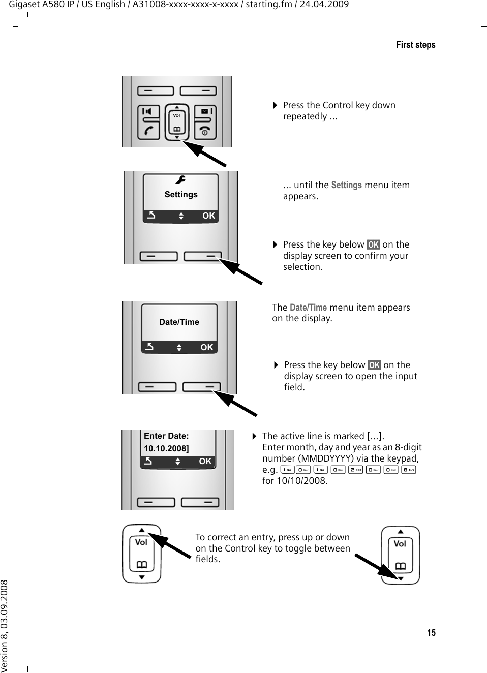 15First stepsGigaset A580 IP / US English / A31008-xxxx-xxxx-x-xxxx / starting.fm / 24.04.2009Version 8, 03.09.2008¤Press the Control key down repeatedly ...… until the Settings menu item appears. ¤Press the key below §OK§ on the display screen to confirm your selection. mSettingsÇUOKThe Date/Time menu item appears on the display.¤Press the key below §OK§ on the display screen to open the input field. Date/TimeÇUOK¤The active line is marked [...].Enter month, day and year as an 8-digit number (MMDDYYYY) via the keypad, e.g. QQ2QQNfor 10/10/2008.To correct an entry, press up or down on the Control key to toggle between fields.Enter Date:10.10.2008]ÇUOK