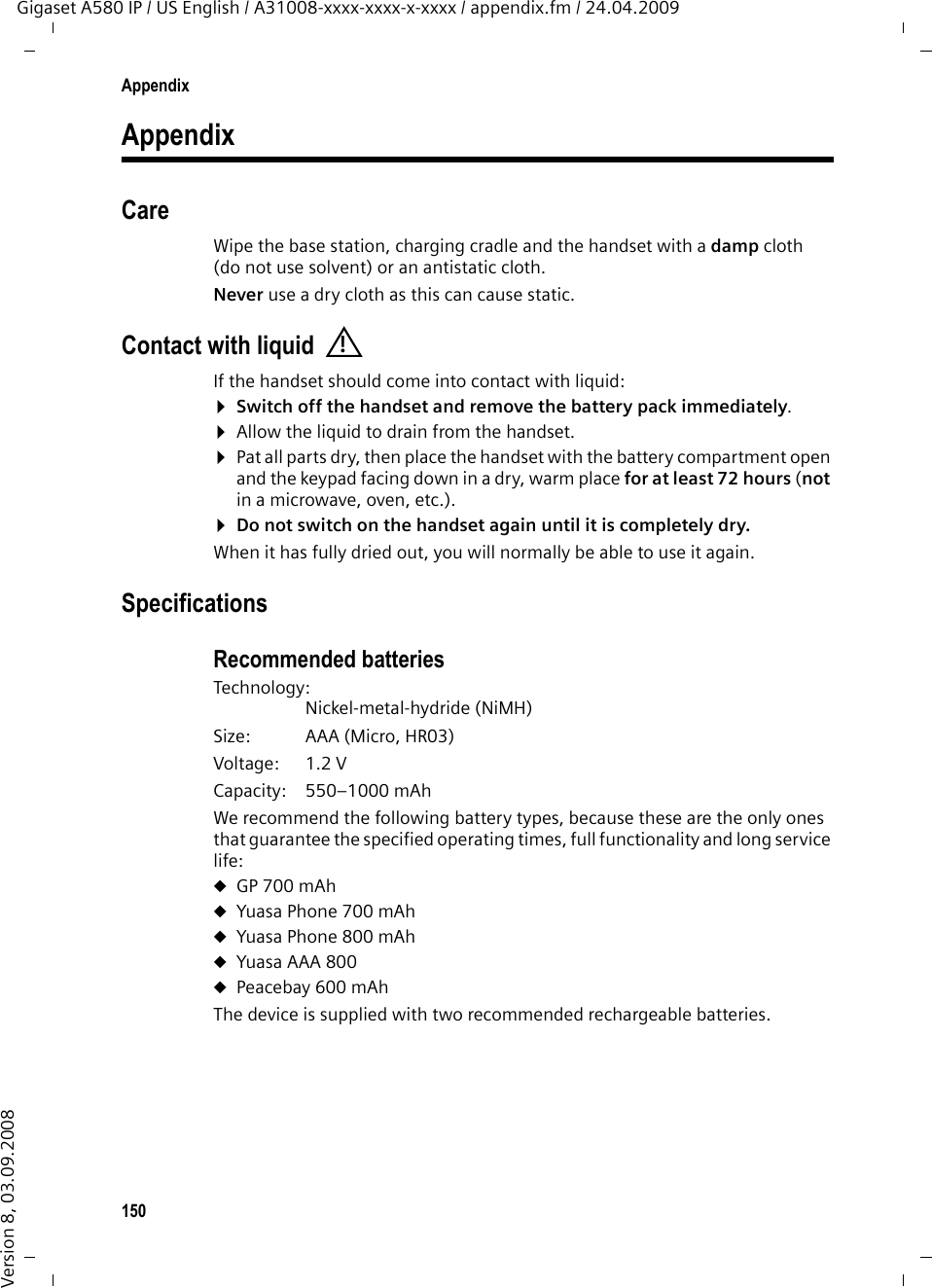 150AppendixGigaset A580 IP / US English / A31008-xxxx-xxxx-x-xxxx / appendix.fm / 24.04.2009Version 8, 03.09.2008AppendixCareWipe the base station, charging cradle and the handset with a damp cloth (do not use solvent) or an antistatic cloth. Never use a dry cloth as this can cause static. Contact with liquidIf the handset should come into contact with liquid:¤Switch off the handset and remove the battery pack immediately.¤Allow the liquid to drain from the handset.¤Pat all parts dry, then place the handset with the battery compartment open and the keypad facing down in a dry, warm place for at least 72 hours (not in a microwave, oven, etc.).¤Do not switch on the handset again until it is completely dry.When it has fully dried out, you will normally be able to use it again.SpecificationsRecommended batteriesTechnology:Nickel-metal-hydride (NiMH)Size: AAA (Micro, HR03)Voltage: 1.2 VCapacity: 550–1000 mAhWe recommend the following battery types, because these are the only ones that guarantee the specified operating times, full functionality and long service life:uGP 700 mAhuYuasa Phone 700 mAhuYuasa Phone 800 mAhuYuasa AAA 800uPeacebay 600 mAhThe device is supplied with two recommended rechargeable batteries.!