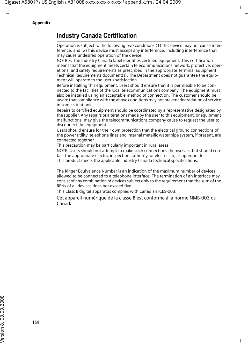 154AppendixGigaset A580 IP / US English / A31008-xxxx-xxxx-x-xxxx / appendix.fm / 24.04.2009Version 8, 03.09.2008Industry Canada CertificationOperation is subject to the following two conditions (1) this device may not cause inter-ference, and (2) this device must accept any interference, including interference that may cause undesired operation of the device.NOTICE: The Industry Canada label identifies certified equipment. This certification means that the equipment meets certain telecommunications network, protective, oper-ational and safety requirements as prescribed in the appropriate Terminal Equipment Technical Requirements document(s). The Department does not guarantee the equip-ment will operate to the user’s satisfaction.Before installing this equipment, users should ensure that it is permissible to be con-nected to the facilities of the local telecommunications company. The equipment must also be installed using an acceptable method of connection. The customer should be aware that compliance with the above conditions may not prevent degradation of service in some situations.Repairs to certified equipment should be coordinated by a representative designated by the supplier. Any repairs or alterations made by the user to this equipment, or equipment malfunctions, may give the telecommunications company cause to request the user to disconnect the equipment.Users should ensure for their own protection that the electrical ground connections of the power utility, telephone lines and internal metallic water pipe system, if present, are connected together.This precaution may be particularly important in rural areasNOTE: Users should not attempt to make such connections themselves, but should con-tact the appropriate electric inspection authority, or electrician, as appropriate.This product meets the applicable Industry Canada technical specifications.The Ringer Equivalence Number is an indication of the maximum number of devices allowed to be connected to a telephone interface. The termination of an interface may consist of any combination of devices subject only to the requirement that the sum of the RENs of all devices does not exceed five.This Class B digital apparatus complies with Canadian ICES-003.Cet appareil numérique de la classe B est conforme à la norme NMB-003 du Canada.