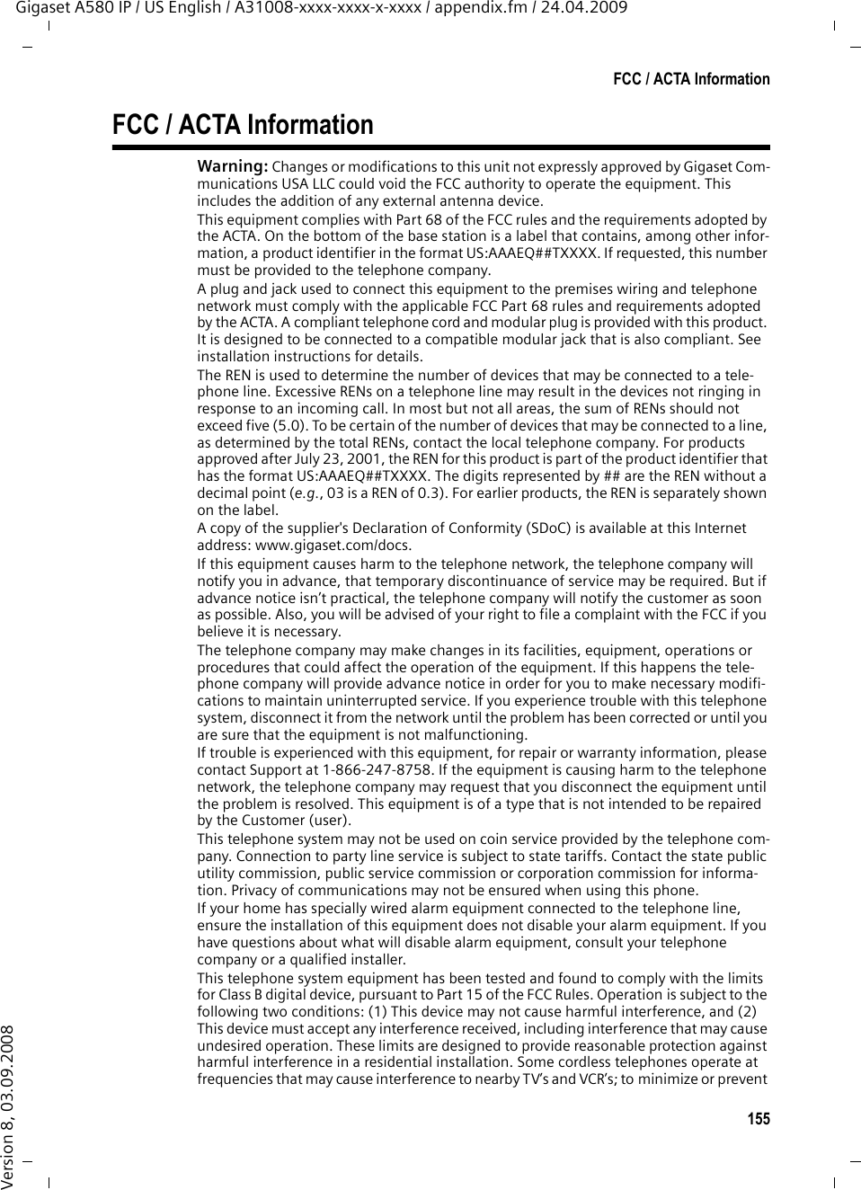 155FCC / ACTA InformationGigaset A580 IP / US English / A31008-xxxx-xxxx-x-xxxx / appendix.fm / 24.04.2009Version 8, 03.09.2008FCC / ACTA InformationWarning: Changes or modifications to this unit not expressly approved by Gigaset Com-munications USA LLC could void the FCC authority to operate the equipment. This includes the addition of any external antenna device.This equipment complies with Part 68 of the FCC rules and the requirements adopted by the ACTA. On the bottom of the base station is a label that contains, among other infor-mation, a product identifier in the format US:AAAEQ##TXXXX. If requested, this number must be provided to the telephone company.A plug and jack used to connect this equipment to the premises wiring and telephone network must comply with the applicable FCC Part 68 rules and requirements adopted by the ACTA. A compliant telephone cord and modular plug is provided with this product. It is designed to be connected to a compatible modular jack that is also compliant. See installation instructions for details.The REN is used to determine the number of devices that may be connected to a tele-phone line. Excessive RENs on a telephone line may result in the devices not ringing in response to an incoming call. In most but not all areas, the sum of RENs should not exceed five (5.0). To be certain of the number of devices that may be connected to a line, as determined by the total RENs, contact the local telephone company. For products approved after July 23, 2001, the REN for this product is part of the product identifier that has the format US:AAAEQ##TXXXX. The digits represented by ## are the REN without a decimal point (e.g., 03 is a REN of 0.3). For earlier products, the REN is separately shown on the label.A copy of the supplier&apos;s Declaration of Conformity (SDoC) is available at this Internet address: www.gigaset.com/docs.If this equipment causes harm to the telephone network, the telephone company will notify you in advance, that temporary discontinuance of service may be required. But if advance notice isn’t practical, the telephone company will notify the customer as soon as possible. Also, you will be advised of your right to file a complaint with the FCC if you believe it is necessary.The telephone company may make changes in its facilities, equipment, operations or procedures that could affect the operation of the equipment. If this happens the tele-phone company will provide advance notice in order for you to make necessary modifi-cations to maintain uninterrupted service. If you experience trouble with this telephone system, disconnect it from the network until the problem has been corrected or until you are sure that the equipment is not malfunctioning.If trouble is experienced with this equipment, for repair or warranty information, please contact Support at 1-866-247-8758. If the equipment is causing harm to the telephone network, the telephone company may request that you disconnect the equipment until the problem is resolved. This equipment is of a type that is not intended to be repaired by the Customer (user).This telephone system may not be used on coin service provided by the telephone com-pany. Connection to party line service is subject to state tariffs. Contact the state public utility commission, public service commission or corporation commission for informa-tion. Privacy of communications may not be ensured when using this phone.If your home has specially wired alarm equipment connected to the telephone line, ensure the installation of this equipment does not disable your alarm equipment. If you have questions about what will disable alarm equipment, consult your telephone company or a qualified installer.This telephone system equipment has been tested and found to comply with the limits for Class B digital device, pursuant to Part 15 of the FCC Rules. Operation is subject to the following two conditions: (1) This device may not cause harmful interference, and (2) This device must accept any interference received, including interference that may cause undesired operation. These limits are designed to provide reasonable protection against harmful interference in a residential installation. Some cordless telephones operate at frequencies that may cause interference to nearby TV’s and VCR’s; to minimize or prevent 