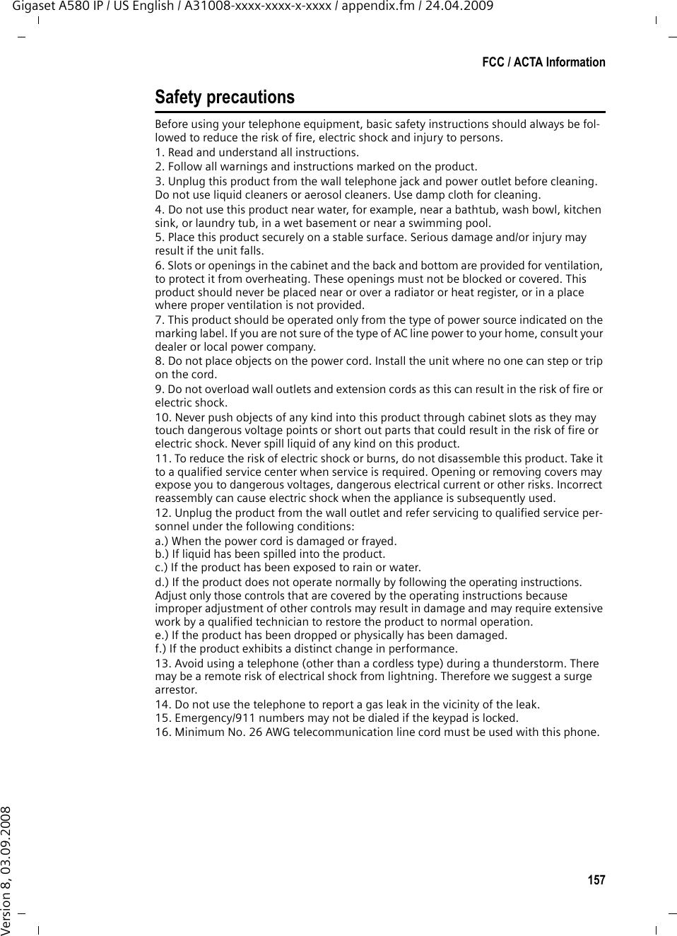 157FCC / ACTA InformationGigaset A580 IP / US English / A31008-xxxx-xxxx-x-xxxx / appendix.fm / 24.04.2009Version 8, 03.09.2008Safety precautionsBefore using your telephone equipment, basic safety instructions should always be fol-lowed to reduce the risk of fire, electric shock and injury to persons. 1. Read and understand all instructions.2. Follow all warnings and instructions marked on the product.3. Unplug this product from the wall telephone jack and power outlet before cleaning. Do not use liquid cleaners or aerosol cleaners. Use damp cloth for cleaning. 4. Do not use this product near water, for example, near a bathtub, wash bowl, kitchen sink, or laundry tub, in a wet basement or near a swimming pool.5. Place this product securely on a stable surface. Serious damage and/or injury may result if the unit falls.6. Slots or openings in the cabinet and the back and bottom are provided for ventilation, to protect it from overheating. These openings must not be blocked or covered. This product should never be placed near or over a radiator or heat register, or in a place where proper ventilation is not provided.7. This product should be operated only from the type of power source indicated on the marking label. If you are not sure of the type of AC line power to your home, consult your dealer or local power company.8. Do not place objects on the power cord. Install the unit where no one can step or trip on the cord.9. Do not overload wall outlets and extension cords as this can result in the risk of fire or electric shock.10. Never push objects of any kind into this product through cabinet slots as they may touch dangerous voltage points or short out parts that could result in the risk of fire or electric shock. Never spill liquid of any kind on this product.11. To reduce the risk of electric shock or burns, do not disassemble this product. Take it to a qualified service center when service is required. Opening or removing covers may expose you to dangerous voltages, dangerous electrical current or other risks. Incorrect reassembly can cause electric shock when the appliance is subsequently used.12. Unplug the product from the wall outlet and refer servicing to qualified service per-sonnel under the following conditions:a.) When the power cord is damaged or frayed.b.) If liquid has been spilled into the product. c.) If the product has been exposed to rain or water. d.) If the product does not operate normally by following the operating instructions. Adjust only those controls that are covered by the operating instructions because improper adjustment of other controls may result in damage and may require extensive work by a qualified technician to restore the product to normal operation. e.) If the product has been dropped or physically has been damaged. f.) If the product exhibits a distinct change in performance. 13. Avoid using a telephone (other than a cordless type) during a thunderstorm. There may be a remote risk of electrical shock from lightning. Therefore we suggest a surge arrestor.14. Do not use the telephone to report a gas leak in the vicinity of the leak.15. Emergency/911 numbers may not be dialed if the keypad is locked.16. Minimum No. 26 AWG telecommunication line cord must be used with this phone.