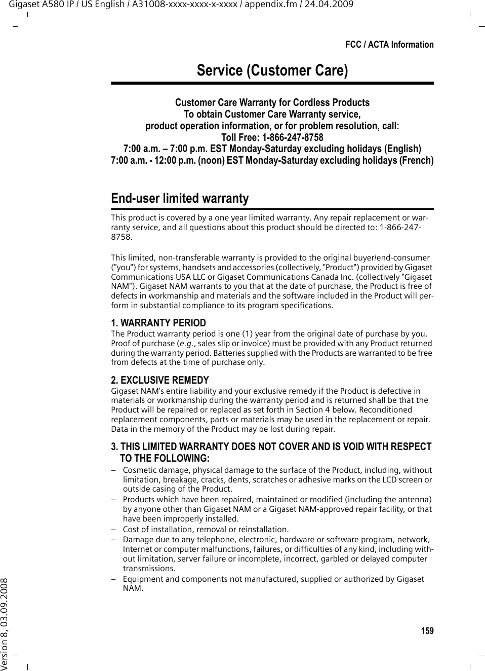 159FCC / ACTA InformationGigaset A580 IP / US English / A31008-xxxx-xxxx-x-xxxx / appendix.fm / 24.04.2009Version 8, 03.09.2008Service (Customer Care)Customer Care Warranty for Cordless ProductsTo obtain Customer Care Warranty service,product operation information, or for problem resolution, call:Toll Free: 1-866-247-87587:00 a.m. – 7:00 p.m. EST Monday-Saturday excluding holidays (English)7:00 a.m. - 12:00 p.m. (noon) EST Monday-Saturday excluding holidays (French)End-user limited warrantyThis product is covered by a one year limited warranty. Any repair replacement or war-ranty service, and all questions about this product should be directed to: 1-866-247-8758.This limited, non-transferable warranty is provided to the original buyer/end-consumer (&quot;you&quot;) for systems, handsets and accessories (collectively, &quot;Product&quot;) provided by Gigaset Communications USA LLC or Gigaset Communications Canada Inc. (collectively &quot;Gigaset NAM&quot;). Gigaset NAM warrants to you that at the date of purchase, the Product is free of defects in workmanship and materials and the software included in the Product will per-form in substantial compliance to its program specifications.1. WARRANTY PERIODThe Product warranty period is one (1) year from the original date of purchase by you. Proof of purchase (e.g., sales slip or invoice) must be provided with any Product returned during the warranty period. Batteries supplied with the Products are warranted to be free from defects at the time of purchase only.2. EXCLUSIVE REMEDYGigaset NAM&apos;s entire liability and your exclusive remedy if the Product is defective in materials or workmanship during the warranty period and is returned shall be that the Product will be repaired or replaced as set forth in Section 4 below. Reconditioned replacement components, parts or materials may be used in the replacement or repair. Data in the memory of the Product may be lost during repair.3. THIS LIMITED WARRANTY DOES NOT COVER AND IS VOID WITH RESPECT TO THE FOLLOWING:– Cosmetic damage, physical damage to the surface of the Product, including, without limitation, breakage, cracks, dents, scratches or adhesive marks on the LCD screen or outside casing of the Product.– Products which have been repaired, maintained or modified (including the antenna) by anyone other than Gigaset NAM or a Gigaset NAM-approved repair facility, or that have been improperly installed. – Cost of installation, removal or reinstallation.– Damage due to any telephone, electronic, hardware or software program, network, Internet or computer malfunctions, failures, or difficulties of any kind, including with-out limitation, server failure or incomplete, incorrect, garbled or delayed computer transmissions.– Equipment and components not manufactured, supplied or authorized by Gigaset NAM.