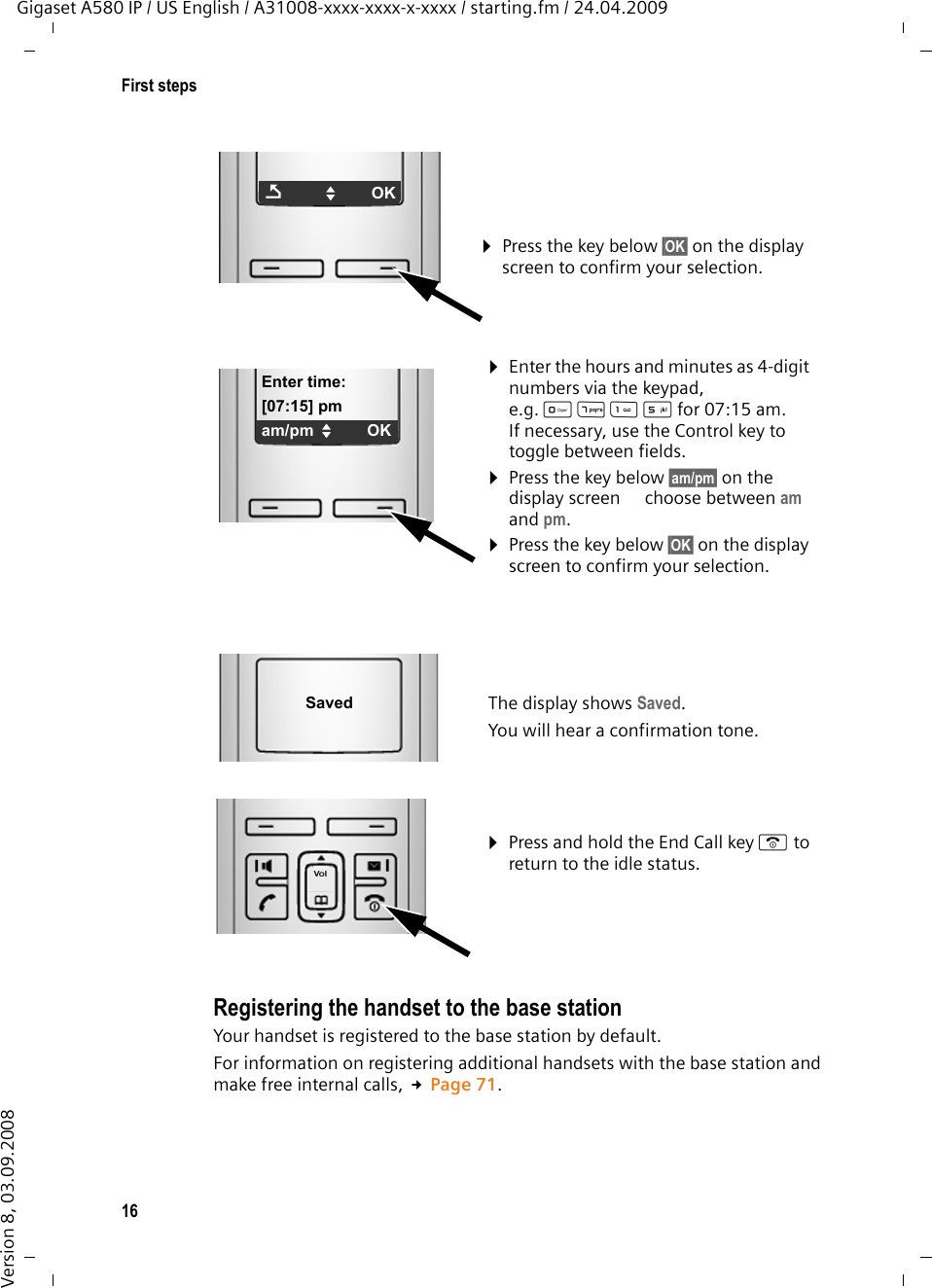 16First stepsGigaset A580 IP / US English / A31008-xxxx-xxxx-x-xxxx / starting.fm / 24.04.2009Version 8, 03.09.2008Registering the handset to the base station Your handset is registered to the base station by default. For information on registering additional handsets with the base station and make free internal calls, £Page 71. ¤Press the key below §OK§ on the display screen to confirm your selection. ÇUOK¤Enter the hours and minutes as 4-digit numbers via the keypad, e.g. QM5for 07:15 am.If necessary, use the Control key to toggle between fields.¤Press the key below §am/pm§ on the display screen to choose between am and pm.¤Press the key below §OK§ on the display screen to confirm your selection. Enter time:[07:15] pmam/pm UOK¤Press and hold the End Call key a to return to the idle status. The display shows Saved. You will hear a confirmation tone.Saved
