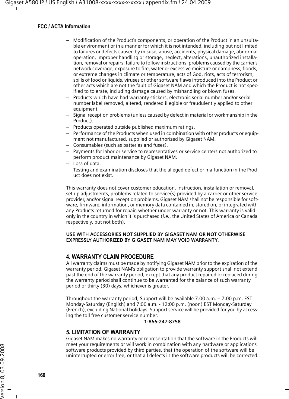 160FCC / ACTA InformationGigaset A580 IP / US English / A31008-xxxx-xxxx-x-xxxx / appendix.fm / 24.04.2009Version 8, 03.09.2008– Modification of the Product&apos;s components, or operation of the Product in an unsuita-ble environment or in a manner for which it is not intended, including but not limited to failures or defects caused by misuse, abuse, accidents, physical damage, abnormal operation, improper handling or storage, neglect, alterations, unauthorized installa-tion, removal or repairs, failure to follow instructions, problems caused by the carrier&apos;s network coverage, exposure to fire, water or excessive moisture or dampness, floods, or extreme changes in climate or temperature, acts of God, riots, acts of terrorism, spills of food or liquids, viruses or other software flaws introduced into the Product or other acts which are not the fault of Gigaset NAM and which the Product is not spec-ified to tolerate, including damage caused by mishandling or blown fuses.– Products which have had warranty stickers, electronic serial number and/or serial number label removed, altered, rendered illegible or fraudulently applied to other equipment.– Signal reception problems (unless caused by defect in material or workmanship in the Product).– Products operated outside published maximum ratings.– Performance of the Products when used in combination with other products or equip-ment not manufactured, supplied or authorized by Gigaset NAM.– Consumables (such as batteries and fuses).– Payments for labor or service to representatives or service centers not authorized to perform product maintenance by Gigaset NAM.–Loss of data.– Testing and examination discloses that the alleged defect or malfunction in the Prod-uct does not exist.This warranty does not cover customer education, instruction, installation or removal, set up adjustments, problems related to service(s) provided by a carrier or other service provider, and/or signal reception problems. Gigaset NAM shall not be responsible for soft-ware, firmware, information, or memory data contained in, stored on, or integrated with any Products returned for repair, whether under warranty or not. This warranty is valid only in the country in which it is purchased (i.e., the United States of America or Canada respectively, but not both).USE WITH ACCESSORIES NOT SUPPLIED BY GIGASET NAM OR NOT OTHERWISE EXPRESSLY AUTHORIZED BY GIGASET NAM MAY VOID WARRANTY.4. WARRANTY CLAIM PROCEDUREAll warranty claims must be made by notifying Gigaset NAM prior to the expiration of the warranty period. Gigaset NAM&apos;s obligation to provide warranty support shall not extend past the end of the warranty period, except that any product repaired or replaced during the warranty period shall continue to be warranted for the balance of such warranty period or thirty (30) days, whichever is greater.Throughout the warranty period, Support will be available 7:00 a.m. – 7:00 p.m. EST Monday-Saturday (English) and 7:00 a.m. - 12:00 p.m. (noon) EST Monday-Saturday (French), excluding National holidays. Support service will be provided for you by access-ing the toll free customer service number:1-866-247-87585. LIMITATION OF WARRANTYGigaset NAM makes no warranty or representation that the software in the Products will meet your requirements or will work in combination with any hardware or applications software products provided by third parties, that the operation of the software will be uninterrupted or error free, or that all defects in the software products will be corrected.