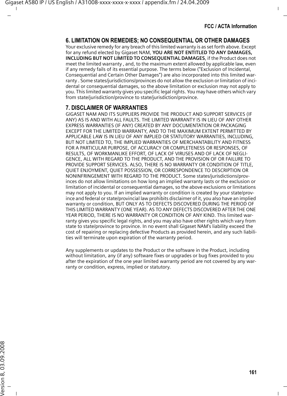 161FCC / ACTA InformationGigaset A580 IP / US English / A31008-xxxx-xxxx-x-xxxx / appendix.fm / 24.04.2009Version 8, 03.09.20086. LIMITATION ON REMEDIES; NO CONSEQUENTIAL OR OTHER DAMAGESYour exclusive remedy for any breach of this limited warranty is as set forth above. Except for any refund elected by Gigaset NAM, YOU ARE NOT ENTITLED TO ANY DAMAGES, INCLUDING BUT NOT LIMITED TO CONSEQUENTIAL DAMAGES, if the Product does not meet the limited warranty , and, to the maximum extent allowed by applicable law, even if any remedy fails of its essential purpose. The terms below (&quot;Exclusion of Incidental, Consequential and Certain Other Damages&quot;) are also incorporated into this limited war-ranty . Some states/jurisdictions/provinces do not allow the exclusion or limitation of inci-dental or consequential damages, so the above limitation or exclusion may not apply to you. This limited warranty gives you specific legal rights. You may have others which vary from state/jurisdiction/province to state/jurisdiction/province.7. DISCLAIMER OF WARRANTIESGIGASET NAM AND ITS SUPPLIERS PROVIDE THE PRODUCT AND SUPPORT SERVICES (IF ANY) AS IS AND WITH ALL FAULTS. THE LIMITED WARRANTY IS IN LIEU OF ANY OTHER EXPRESS WARRANTIES (IF ANY) CREATED BY ANY DOCUMENTATION OR PACKAGING EXCEPT FOR THE LIMITED WARRANTY, AND TO THE MAXIMUM EXTENT PERMITTED BY APPLICABLE LAW IS IN LIEU OF ANY IMPLIED OR STATUTORY WARRANTIES, INCLUDING, BUT NOT LIMITED TO, THE IMPLIED WARRANTIES OF MERCHANTABILITY AND FITNESS FOR A PARTICULAR PURPOSE, OF ACCURACY OR COMPLETENESS OR RESPONSES, OF RESULTS, OF WORKMANLIKE EFFORT, OF LACK OF VIRUSES AND OF LACK OF NEGLI-GENCE, ALL WITH REGARD TO THE PRODUCT, AND THE PROVISION OF OR FAILURE TO PROVIDE SUPPORT SERVICES. ALSO, THERE IS NO WARRANTY OR CONDITION OF TITLE, QUIET ENJOYMENT, QUIET POSSESSION, OR CORRESPONDENCE TO DESCRIPTION OR NONINFRINGEMENT WITH REGARD TO THE PRODUCT. Some states/jurisdictions/prov-inces do not allow limitations on how long an implied warranty lasts or the exclusion or limitation of incidental or consequential damages, so the above exclusions or limitations may not apply to you. If an implied warranty or condition is created by your state/prov-ince and federal or state/provincial law prohibits disclaimer of it, you also have an implied warranty or condition, BUT ONLY AS TO DEFECTS DISCOVERED DURING THE PERIOD OF THIS LIMITED WARRANTY (ONE YEAR). AS TO ANY DEFECTS DISCOVERED AFTER THE ONE YEAR PERIOD, THERE IS NO WARRANTY OR CONDITION OF ANY KIND. This limited war-ranty gives you specific legal rights, and you may also have other rights which vary from state to state/province to province. In no event shall Gigaset NAM&apos;s liability exceed the cost of repairing or replacing defective Products as provided herein, and any such liabili-ties will terminate upon expiration of the warranty period.Any supplements or updates to the Product or the software in the Product, including without limitation, any (if any) software fixes or upgrades or bug fixes provided to you after the expiration of the one year limited warranty period are not covered by any war-ranty or condition, express, implied or statutory.