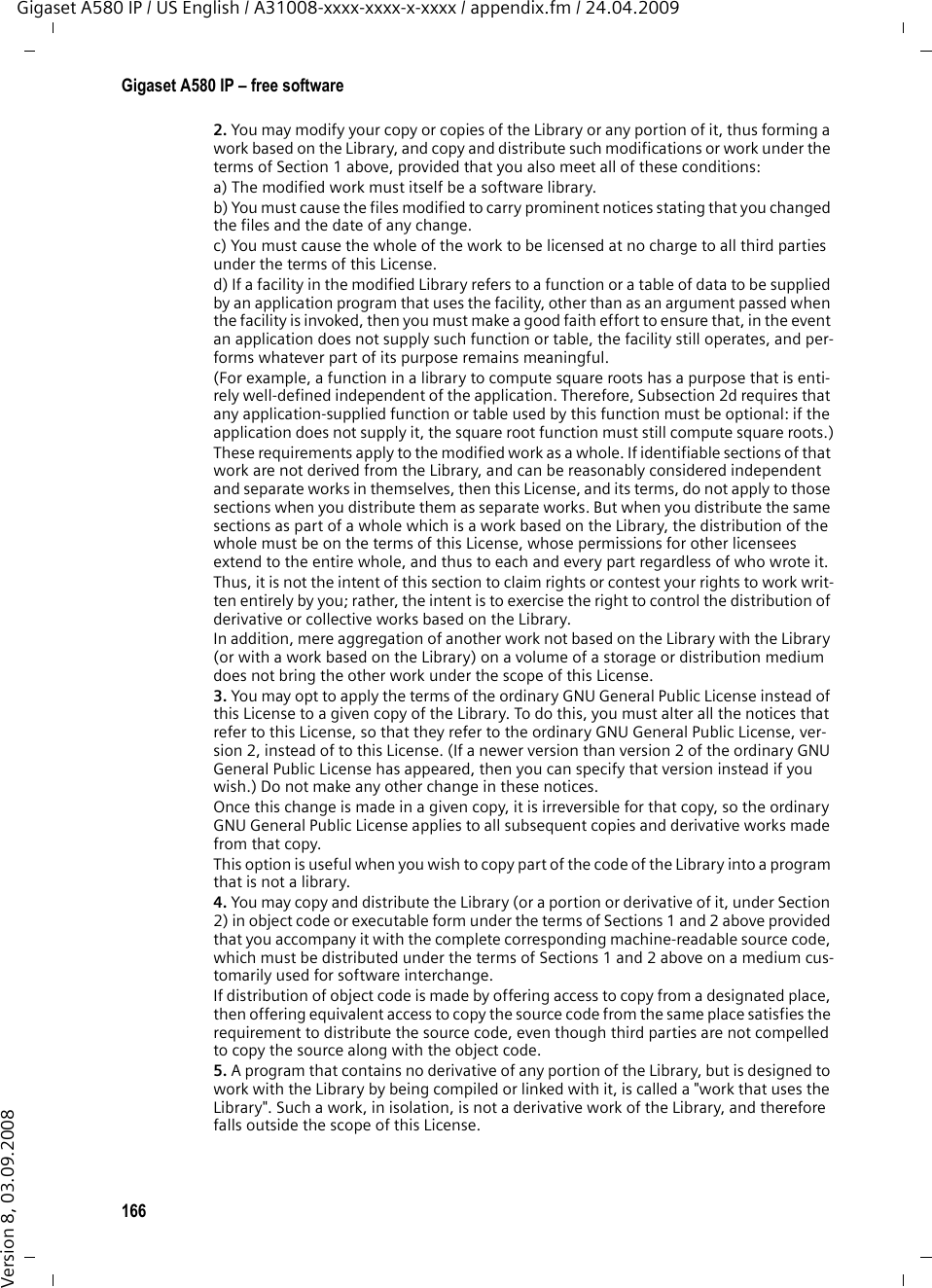 164Gigaset A580 IP – free softwareGigaset A580 IP / US English / A31008-xxxx-xxxx-x-xxxx / appendix.fm / 24.04.2009Version 8, 03.09.2008GNU LESSER GENERAL PUBLIC LICENSEVersion 2.1, February 1999Copyright (C) 1991, 1999 Free Software Foundation, Inc., 59 Temple Place, Suite 330, Boston, MA 02111-1307 USAEveryone is permitted to copy and distribute verbatim copies of this license document, but changing it is not allowed.[This is the first released version of the Lesser GPL. It also counts as the successor of the GNU Library Public License, version 2, hence the version number 2.1.]PreambleThe licenses for most software are designed to take away your freedom to share and change it. By contrast, the GNU General Public Licenses are intended to guarantee your freedom to share and change free software--to make sure the software is free for all its users.This license, the Lesser General Public License, applies to some specially designated soft-ware packages--typically libraries--of the Free Software Foundation and other authors who decide to use it. You can use it too, but we suggest you first think carefully about whether this license or the ordinary General Public License is the better strategy to use in any particular case, based on the explanations below.When we speak of free software, we are referring to freedom of use, not price. Our Gene-ral Public Licenses are designed to make sure that you have the freedom to distribute copies of free software (and charge for this service if you wish); that you receive source code or can get it if you want it; that you can change the software and use pieces of it in new free programs; and that you are informed that you can do these things.To protect your rights, we need to make restrictions that forbid distributors to deny you these rights or to ask you to surrender these rights. These restrictions translate to certain responsibilities for you if you distribute copies of the library or if you modify it.For example, if you distribute copies of the library, whether gratis or for a fee, you must give the recipients all the rights that we gave you. You must make sure that they, too, receive or can get the source code. If you link other code with the library, you must pro-vide complete object files to the recipients, so that they can relink them with the library after making changes to the library and recompiling it. And you must show them these terms so they know their rights.We protect your rights with a two-step method: (1) we copyright the library, and (2) we offer you this license, which gives you legal permission to copy, distribute and/or modify the library.To protect each distributor, we want to make it very clear that there is no warranty for the free library. Also, if the library is modified by someone else and passed on, the recipients should know that what they have is not the original version, so that the original author&apos;s reputation will not be affected by problems that might be introduced by others.Finally, software patents pose a constant threat to the existence of any free program. We wish to make sure that a company cannot effectively restrict the users of a free program by obtaining a restrictive license from a patent holder. Therefore, we insist that any patent license obtained for a version of the library must be consistent with the full free-dom of use specified in this license.Most GNU software, including some libraries, is covered by the ordinary GNU General Public License. This license, the GNU Lesser General Public License, applies to certain designated libraries, and is quite different from the ordinary General Public License. We use this license for certain libraries in order to permit linking those libraries into non-free programs.When a program is linked with a library, whether statically or using a shared library, the combination of the two is legally speaking a combined work, a derivative of the original library. The ordinary General Public License therefore permits such linking only if the entire combination fits its criteria of freedom. The Lesser General Public License permits more lax criteria for linking other code with the library.