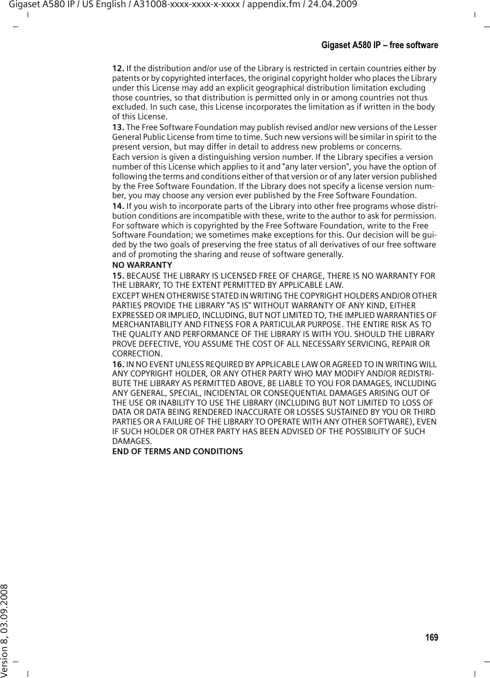 167Gigaset A580 IP – free softwareGigaset A580 IP / US English / A31008-xxxx-xxxx-x-xxxx / appendix.fm / 24.04.2009Version 8, 03.09.2008However, linking a &quot;work that uses the Library&quot; with the Library creates an executable that is a derivative of the Library (because it contains portions of the Library), rather than a &quot;work that uses the library&quot;. The executable is therefore covered by this License.Section 6 states terms for distribution of such executables.When a &quot;work that uses the Library&quot; uses material from a header file that is part of the Library, the object code for the work may be a derivative work of the Library even though the source code is not.Whether this is true is especially significant if the work can be linked without the Library, or if the work is itself a library. The threshold for this to be true is not precisely defined by law.If such an object file uses only numerical parameters, data structure layouts and acces-sors, and small macros and small inline functions (ten lines or less in length), then the use of the object file is unrestricted, regardless of whether it is legally a derivative work. (Executables containing this object code plus portions of the Library will still fall under Section 6.)Otherwise, if the work is a derivative of the Library, you may distribute the object code for the work under the terms of Section 6.Any executables containing that work also fall under Section 6, whether or not they are linked directly with the Library itself.6. As an exception to the Sections above, you may also combine or link a &quot;work that uses the Library&quot; with the Library to produce a work containing portions of the Library, and distribute that work under terms of your choice, provided that the terms permit modifi-cation of the work for the customer&apos;s own use and reverse engineering for debugging such modifications.You must give prominent notice with each copy of the work that the Library is used in it and that the Library and its use are covered by this License. You must supply a copy of this License. If the work during execution displays copyright notices, you must include the copyright notice for the Library among them, as well as a reference directing the user to the copy of this License. Also, you must do one of these things:a) Accompany the work with the complete corresponding machine-readable source code for the Library including whatever changes were used in the work (which must be distri-buted under Sections 1 and 2 above); and, if the work is an executable linked with the Library, with the complete machine-readable &quot;work that uses the Library&quot;, as object code and/or source code, so that the user can modify the Library and then relink to produce a modified executable containing the modified Library. (It is understood that the user who changes the contents of definitions files in the Library will not necessarily be able to recompile the application to use the modified definitions.)b) Use a suitable shared library mechanism for linking with the Library. A suitable mecha-nism is one that (1) uses at run time a copy of the library already present on the user&apos;s computer system, rather than copying library functions into the executable, and (2) will operate properly with a modified version of the library, if the user installs one, as long as the modified version is interface-compatible with the version that the work was made with.c) Accompany the work with a written offer, valid for at least three years, to give the same user the materials specified in Subsection 6a, above, for a charge no more than the cost of performing this distribution.d) If distribution of the work is made by offering access to copy from a designated place, offer equivalent access to copy the above specified materials from the same place.e) Verify that the user has already received a copy of these materials or that you have already sent this user a copy.For an executable, the required form of the &quot;work that uses the Library&quot; must include any data and utility programs needed for reproducing the executable from it. However, as a special exception, the materials to be distributed need not include anything that is nor-mally distributed (in either source or binary form) with the major components (compiler, kernel, and so on) of the operating system on which the executable runs, unless that component itself accompanies the executable.