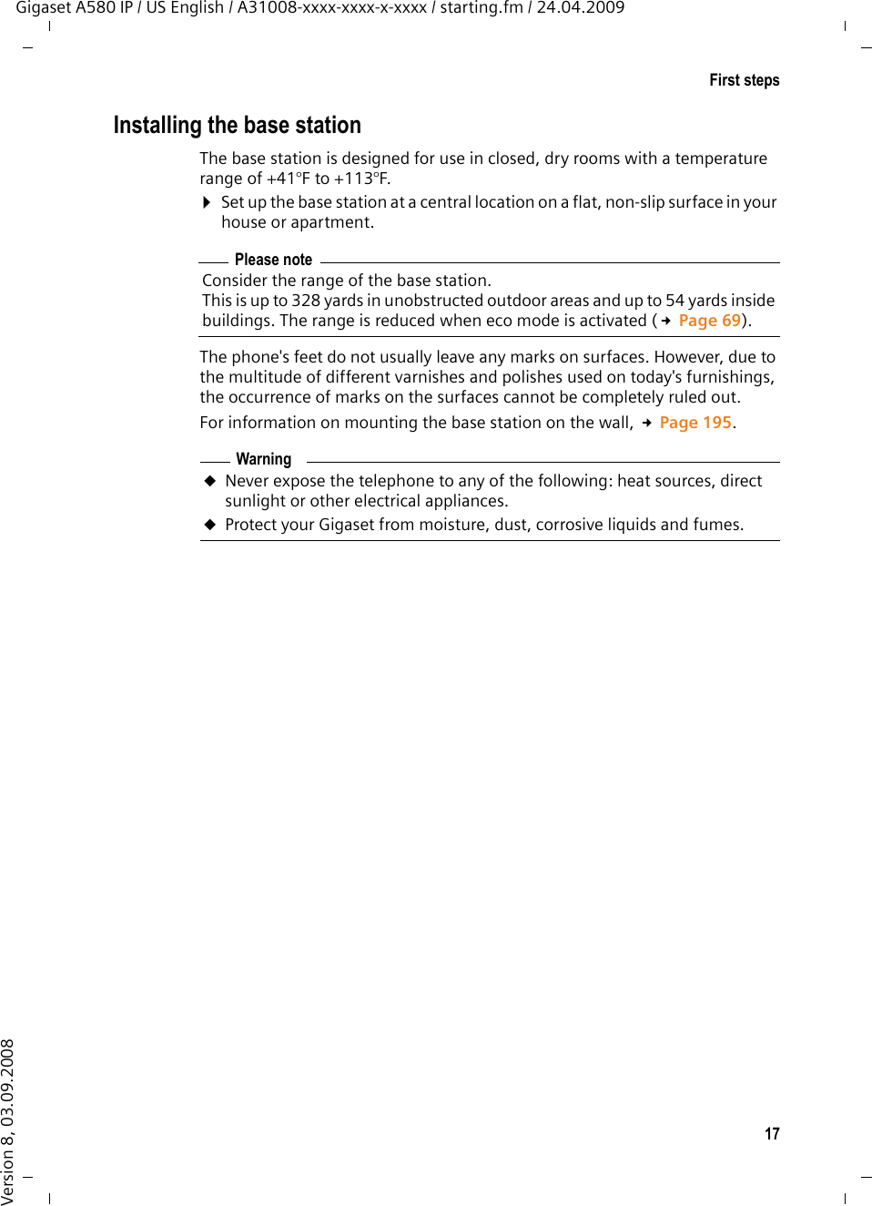 17First stepsGigaset A580 IP / US English / A31008-xxxx-xxxx-x-xxxx / starting.fm / 24.04.2009Version 8, 03.09.2008Installing the base stationThe base station is designed for use in closed, dry rooms with a temperature range of +41°F to +113°F. ¤Set up the base station at a central location on a flat, non-slip surface in your house or apartment.The phone&apos;s feet do not usually leave any marks on surfaces. However, due to the multitude of different varnishes and polishes used on today&apos;s furnishings, the occurrence of marks on the surfaces cannot be completely ruled out.For information on mounting the base station on the wall, £Page 195.Please noteConsider the range of the base station.This is up to 328 yards in unobstructed outdoor areas and up to 54 yards inside buildings. The range is reduced when eco mode is activated (£Page 69).WarninguNever expose the telephone to any of the following: heat sources, direct sunlight or other electrical appliances.uProtect your Gigaset from moisture, dust, corrosive liquids and fumes.