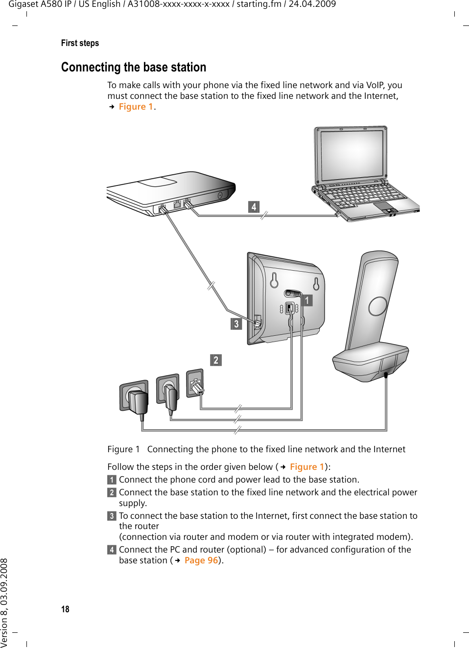 18First stepsGigaset A580 IP / US English / A31008-xxxx-xxxx-x-xxxx / starting.fm / 24.04.2009Version 8, 03.09.2008Connecting the base stationTo make calls with your phone via the fixed line network and via VoIP, you must connect the base station to the fixed line network and the Internet, £Figure 1. Follow the steps in the order given below (£Figure 1): §§1§§ Connect the phone cord and power lead to the base station.§§2§§ Connect the base station to the fixed line network and the electrical power supply.§§3§§ To connect the base station to the Internet, first connect the base station to the router(connection via router and modem or via router with integrated modem).§§4§§ Connect the PC and router (optional) – for advanced configuration of the base station (£Page 96). Figure 1  Connecting the phone to the fixed line network and the Internet§§4§§§§1§§§§2§§§§3§§