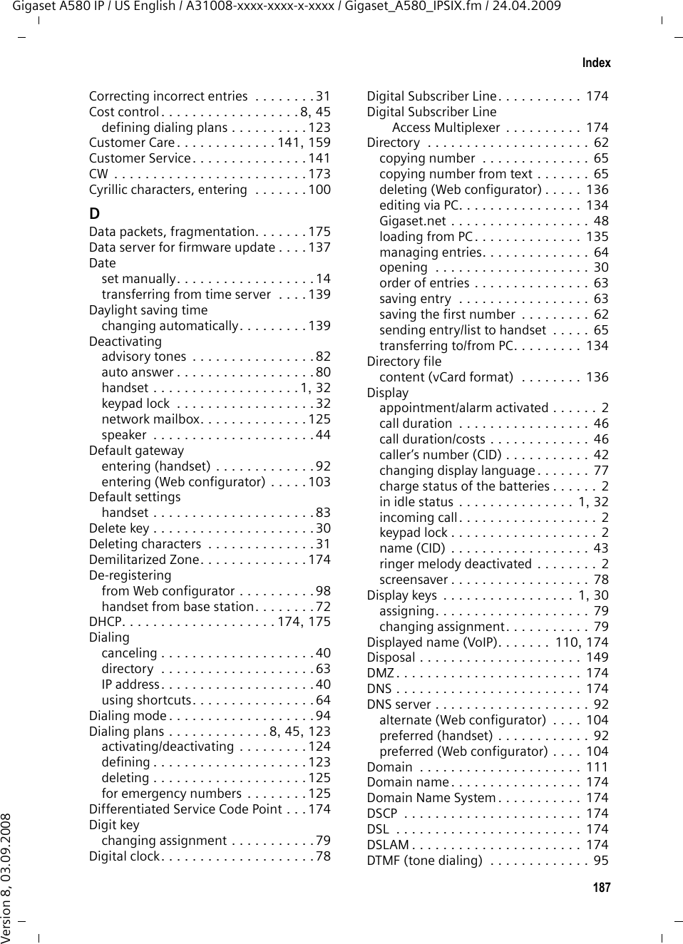 185IndexGigaset A580 IP / US English / A31008-xxxx-xxxx-x-xxxx / Gigaset_A580_IPSIX.fm / 24.04.2009Version 8, 03.09.2008IndexAAccess code (PABX)  . . . . . . . . . . . . . . 94Access protection. . . . . . . . . . . . . . . . 84Access to Web configuratorfrom other networks . . . . . . . . . 104Accessories . . . . . . . . . . . . . . . . . . . 171Account name (e-mail). . . . . . . . . . . 132Acknowledge tones . . . . . . . . . . . . . . 82Activatingadvisory tones  . . . . . . . . . . . . . . . . 82Annex B for G.729  . . . . . . . . . . . . 118auto answer . . . . . . . . . . . . . . . . . . 80handset . . . . . . . . . . . . . . . . . . . 1, 32keypad lock  . . . . . . . . . . . . . . . . . . 32network mailbox. . . . . . . . . . . . . . 125speaker  . . . . . . . . . . . . . . . . . . . . . 44Address assignment (IP address) . . . . 103ADSL . . . . . . . . . . . . . . . . . . . . . . . . 172Advisory tones. . . . . . . . . . . . . . . . . . 82Alarm clock . . . . . . . . . . . . . . . . . . . . 70Alarm repeat . . . . . . . . . . . . . . . . . . . 70ALG. . . . . . . . . . . . . . . . . . . . . . . . . 172Alternate DNS server (Web configurator)  . . . . . . . . . . 104Anonymous calling  . . . . . . . . . . . . . . 52Application Layer Gateway (ALG)  . . . 172Application signal (Flash key) . . . . . . 127Application type (Flash key) . . . . . . . 127Arabic characters, entering. . . . . . . . 100Area codedialing automatically. . . . . . . . . . . 122entering own . . . . . . . . . . . . . . . . 122Area code predialingactivating/deactivating . . . . . . . . . 122Area codes. . . . . . . . . . . . . . . . . . . . . 87extra area codes . . . . . . . . . . . . . . . 87extra codes. . . . . . . . . . . . . . . . . . . 87local area code . . . . . . . . . . . . . . . . 87own area code . . . . . . . . . . . . . . . . 87Assigning send number to handset . . 120Asterisk key . . . . . . . . . . . . . . . . . . 1, 82Asymmetric Digital Subscriber Line . . 172Audio (DTMF signaling) . . . . . . . . . . 126Authentication. . . . . . . . . . . . . . . . . 172Authentication namee-mail  . . . . . . . . . . . . . . . . . . . . . 132Auto answer . . . . . . . . . . . . . . . . . . . 41activating/deactivating. . . . . . . . . . 80Automatic configurationof a VoIP connection  . . . . . . . . . .  108Automatic version check . . . . . . . . .  138Available codecs . . . . . . . . . . . . . . .  117BBase stationactivating/deactivating eco mode . .  69changing system PIN . . . . . . . . . . .  84checking service information . . . .  148connecting  . . . . . . . . . . . . . . . . . . 18connecting to electrical power supply. . . . . . . . . . . . . . . . . . .  19connecting to fixed line network  . .  19connecting to router  . . . . . . . . . . .  20operating on PABX . . . . . . . . . . . . .  94power consumption. . . . . . . . . . .  151reducing power consumption. . . . .  69reducing transmission power . . . . .  69restoring factory settings . . . . . . . .  85setting  . . . . . . . . . . . . . . . . . . . . . 84setting default connection . . .  86, 119setting up . . . . . . . . . . . . . . . . . . .  17system PIN  . . . . . . . . . . . . . . . . . .  84updating firmware. . . . . . . . .  87, 137wall mounting . . . . . . . . . . . . . . .  195Base station power consumptionreducing . . . . . . . . . . . . . . . . . . . .  69Batterycharge status. . . . . . . . . . . . . . . . . . 2charging . . . . . . . . . . . . . . . . . .  1, 14display  . . . . . . . . . . . . . . . . . . .  1, 14icon  . . . . . . . . . . . . . . . . . . . . .  1, 14inserting . . . . . . . . . . . . . . . . . . . .  11recommended batteries . . . . . . . .  150tone  . . . . . . . . . . . . . . . . . . . . . . .  83Block dialing . . . . . . . . . . . . . . . . . .  172Blocking your caller ID. . . . . . . . . . . .  52Broadband connections. . . . . . . . . . . . 9Broadband Internet access. . . . . . . .  172Broadband voice codec . . . . . .  115, 176Buddy. . . . . . . . . . . . . . . . . . . . . . .  172Buttons (Web configurator) . . . . . . .  101