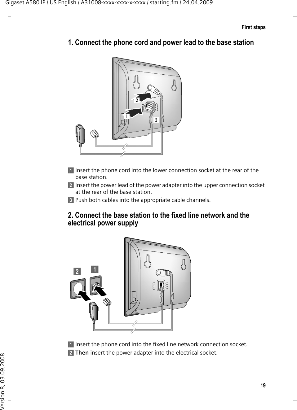 19First stepsGigaset A580 IP / US English / A31008-xxxx-xxxx-x-xxxx / starting.fm / 24.04.2009Version 8, 03.09.20081. Connect the phone cord and power lead to the base station§§1§§ Insert the phone cord into the lower connection socket at the rear of the base station. §§2§§ Insert the power lead of the power adapter into the upper connection socket at the rear of the base station. §§3§§ Push both cables into the appropriate cable channels. 2. Connect the base station to the fixed line network and the electrical power supply §§1§§ Insert the phone cord into the fixed line network connection socket.§§2§§ Then insert the power adapter into the electrical socket.213§§2§§ §§1§§