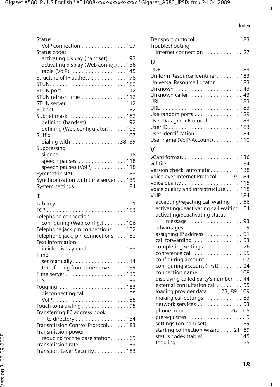 191IndexGigaset A580 IP / US English / A31008-xxxx-xxxx-x-xxxx / Gigaset_A580_IPSIX.fm / 24.04.2009Version 8, 03.09.2008NNamechanging name of the handset . . . . . . . . . . . . . . 74, 133displayed (VoIP) . . . . . . . . . . . . . . 174displaying caller’s name (CID) . . . . . 43fixed line network connection . . . . 114NAT. . . . . . . . . . . . . . . . . . . . . . . . . 179symmetric  . . . . . . . . . . . . . . . . . . 183updating  . . . . . . . . . . . . . . . . . . . 113Navigation area (Web config.)  . . . . . 100Network  . . . . . . . . . . . . . . . . . . . . . 179Ethernet. . . . . . . . . . . . . . . . . . . . 175Network Address Translation  . . . . . . 179Network area. . . . . . . . . . . . . . . . . . 111Network mailbox . . . . . . . . . . . . . . . . 66activating/deactivating . . . . . . . . . 125calling . . . . . . . . . . . . . . . . . . . 67, 68defining for fast access . . . . . . . . . . 66entering number  . . . . . . . . . . . . . 125list . . . . . . . . . . . . . . . . . . . . . . . . . 67Network servicesfixed line network. . . . . . . . . . . . . . 52fixed line network and VoIP . . . . . . . 52settings for fixed line network calls . . . . . . . . . . . . . . 53settings for VoIP calls  . . . . . . . . 53, 55VoIP . . . . . . . . . . . . . . . . . . . . . . . . 53Numbercopying from directory . . . . . . . . . . 65copying to directory . . . . . . . . . . . . 65displaying caller’s number (CID)  . . . 42entering network mailbox number.125entering with directory . . . . . . . . . . 65saving in the directory. . . . . . . . . . . 63Number assignment. . . . . . . . . . . . . 120Number displaywithholding . . . . . . . . . . . . . . . . . . 52OOn/Off key. . . . . . . . . . . . . . . . . . . . . . 1Online directoryGigaset.net. . . . . . . . . . . . . . . . . . . 48Operation (preparing to use the phone) . . . . . . . . . . . . . . . . . 10Order in directory. . . . . . . . . . . . . . . . 63Outbound proxy. . . . . . . . . . . . 113, 179mode . . . . . . . . . . . . . . . . . . . . . . 113port . . . . . . . . . . . . . . . . . . . . . . . 113Own area codearea code  . . . . . . . . . . . . . . . . . . .  87entering  . . . . . . . . . . . . . . . . . . . 122PPABXaccess code (external line prefix). . . . . . . . . . . . . . . . . . . 94operating base station on PABX  . . .  94pauses  . . . . . . . . . . . . . . . . . . . . . 95setting dialing mode  . . . . . . . . . . .  94setting recall . . . . . . . . . . . . . . . . .  94Pack contents . . . . . . . . . . . . . . . . . .  10Paging . . . . . . . . . . . . . . . . .  2, 73, 180Pauses (PABX). . . . . . . . . . . . . . . . . .  95Personal Identification Number . . . .  180Personal provider data. . . . . . . . . . .  110Phoneconfiguring via PC . . . . . . . . . . . . .  96functions, overview . . . . . . . . . . . . 34menu overview . . . . . . . . . . . . . . .  34protecting . . . . . . . . . . . . . . . . . . . 84setting (Web configurator) . . . . . .  102setting base station (on handset) . .  84setting up . . . . . . . . . . . . . . . . . . .  10status (Web configurator). . . . . . .  140Phone number displaywithholding. . . . . . . . . . . . . . . . . .  52PIN . . . . . . . . . . . . . . . . . . . . . . . . .  180changing. . . . . . . . . . . . . . . . . . . .  84POP3 server  . . . . . . . . . . . . . . . . . .  132Port . . . . . . . . . . . . . . . . . . . . . . . .  180Port forwarding. . . . . . . . . . . . . . . .  180Port number . . . . . . . . . . . . . . . . . . 180Pound key. . . . . . . . . . . . . . . . . . .  1, 32Power adapter  . . . . . . . . . . . . . . . . . . 7Power consumption of base station .  151Predialing . . . . . . . . . . . . . . . . . . . .  180Preferred DNS serverentering (handset). . . . . . . . . . . . . 92entering (Web configurator). . . . .  104Priority (messenger) . . . . . . . . . . . .  130Private IP address  . . . . . . . . . . . . . .  180Protocol . . . . . . . . . . . . . . . . . . . . . 180Proxy . . . . . . . . . . . . . . . . . . . . . . .  180Proxy server address . . . . . . . . . . . .  111Proxy-Server . . . . . . . . . . . . . . . . . .  180Public IP address . . . . . . . . . . . . . . .  180