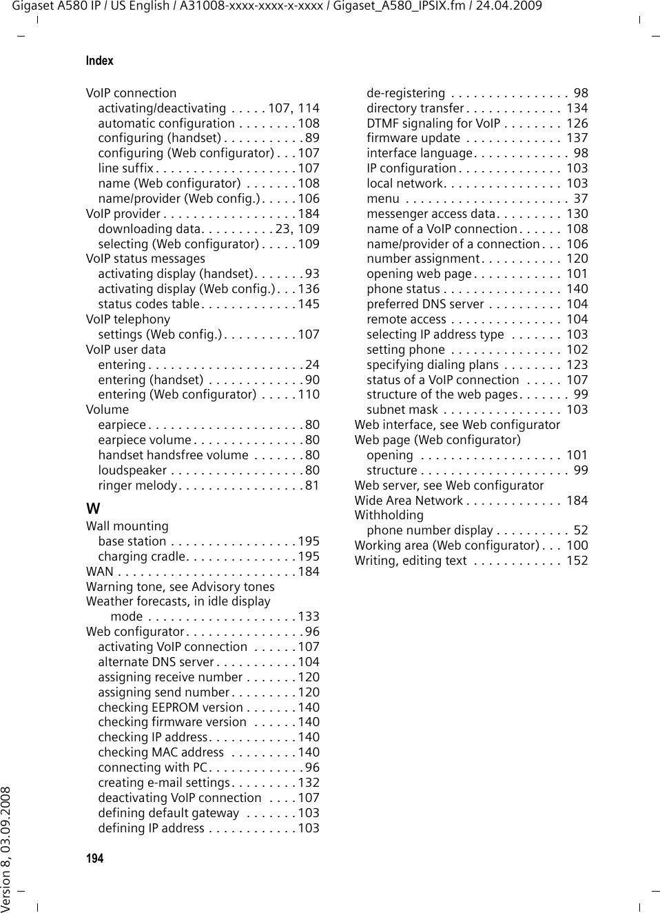 192IndexGigaset A580 IP / US English / A31008-xxxx-xxxx-x-xxxx / Gigaset_A580_IPSIX.fm / 24.04.2009Version 8, 03.09.2008QQuality  . . . . . . . . . . . . . . . . . . . . . . 181Quality of Service. . . . . . . . . . . . . . . 181RRAM  . . . . . . . . . . . . . . . . . . . . . . . . 181Random Access Memory  . . . . . . . . . 181Read Only Memory  . . . . . . . . . . . . . 181Recall  . . . . . . . . . . . . . . . . . . . . . . . . 75Receive numberassigning to handset. . . . . . . . . . . 120display on the handset  . . . . . . . . . . 42Registeringhandset . . . . . . . . . . . . . . . . . . 16, 71with the Web configurator  . . . . . . . 98Registrar . . . . . . . . . . . . . . . . . . . . . 181Registrar server . . . . . . . . . . . . . . . . 111Registrar server port. . . . . . . . . . . . . 111Registration nameVoIP account  . . . . . . . . . . . . . . . . 110Registration passwordVoIP account  . . . . . . . . . . . . . . . . 110Registration refresh time . . . . . . . . . 111Remote access to Web configurator  . 104Remote management. . . . . . . . . . . . 104Resettingbase station . . . . . . . . . . . . . . . . . . 85handset . . . . . . . . . . . . . . . . . . . . . 83Resource name (messenger). . . . . . . 130RFC 2833 (DTMF signaling)  . . . . . . . 126Ringbackinitiating (fixed line network)  . . . . . 53when busy . . . . . . . . . . . . . . . . . . 181when the call is not answered . . . . 182Ringerdeactivating permanently . . . . . . . . 82icon . . . . . . . . . . . . . . . . . . . . . . . . . 2setting melody . . . . . . . . . . . . . . . . 81Ringer melodychanging . . . . . . . . . . . . . . . . . . . . 81muting. . . . . . . . . . . . . . . . . . . . . . 41setting volume . . . . . . . . . . . . . . . . 81ROM . . . . . . . . . . . . . . . . . . . . . . . . 181Router . . . . . . . . . . . . . . . . . . . . . . . 181connecting base station  . . . . . . . . . 20Routing . . . . . . . . . . . . . . . . . . . . . . 181RTP . . . . . . . . . . . . . . . . . . . . . . . . . 181RTP port  . . . . . . . . . . . . . . . . . 129, 181SSafety precautions  . . . . . . . . . . . . . . .  7Scope of delivery  . . . . . . . . . . . . . . .  10Screen protection, see ScreensaverScreensaver  . . . . . . . . . . . . . . . . . . . 78Search for subscriber on Gigaset.net  .  48Searchinghandset. . . . . . . . . . . . . . . . . . . . .  73in directory . . . . . . . . . . . . . . . . . .  63Sendingdirectory entry to handset  . . . . . . .  65Server  . . . . . . . . . . . . . . . . . . . . . . 182for firmware update. . . . . . . . . . .  137Server port . . . . . . . . . . . . . . . . . . .  111Service (Customer Care) . . . . . . . . .  159Settingbase station. . . . . . . . . . . . . . . . . .  84date  . . . . . . . . . . . . . . . . . . . . . . . 77date/time on handset. . . . . . . . . . .  14default connection. . . . . . . . .  86, 119handset. . . . . . . . . . . . . . . . . . . . .  77melody (ringer) . . . . . . . . . . . . . . .  81recall (PABX) . . . . . . . . . . . . . . . . . 94time . . . . . . . . . . . . . . . . . . . . . . .  77time zone . . . . . . . . . . . . . . . . . .  139wake-up time  . . . . . . . . . . . . . . . .  70Settings for VoIP telephony . . . . . . .  107Shortcut (digit combination) . . . . . . . 34Shortcuts . . . . . . . . . . . . . . . . . .  62, 64Signal strength . . . . . . . . . . . . . . . . . . 1Signal tone, see Advisory tonesSimple Transversal of UDP over NAT .  182SIP . . . . . . . . . . . . . . . . . . . . . . . . .  182SIP address . . . . . . . . . . . . . . . . . . .  182SIP Info (DTMF signaling). . . . . . . . .  126SIP port  . . . . . . . . . . . . . . . . .  129, 182SIP provider  . . . . . . . . . . . . . . . . . .  182SIP proxy server  . . . . . . . . . . . . . . .  182Snooze (alarm clock). . . . . . . . . . . . . 70Snooze mode (alarm clock) . . . . . . . .  70Sound, see Ringer melodySpeaker  . . . . . . . . . . . . . . . . . . . . . .  44activating/deactivating. . . . . . . . . . 44key . . . . . . . . . . . . . . . . . . . . . . . . .  1mode  . . . . . . . . . . . . . . . . . . . . . .  44Specifications . . . . . . . . . . . . . . . . .  150Starting connection wizard (menu)  . . . . . . . . . . . . . . . . . . .  89Static IP address  . . . . . . . .  91, 103, 182