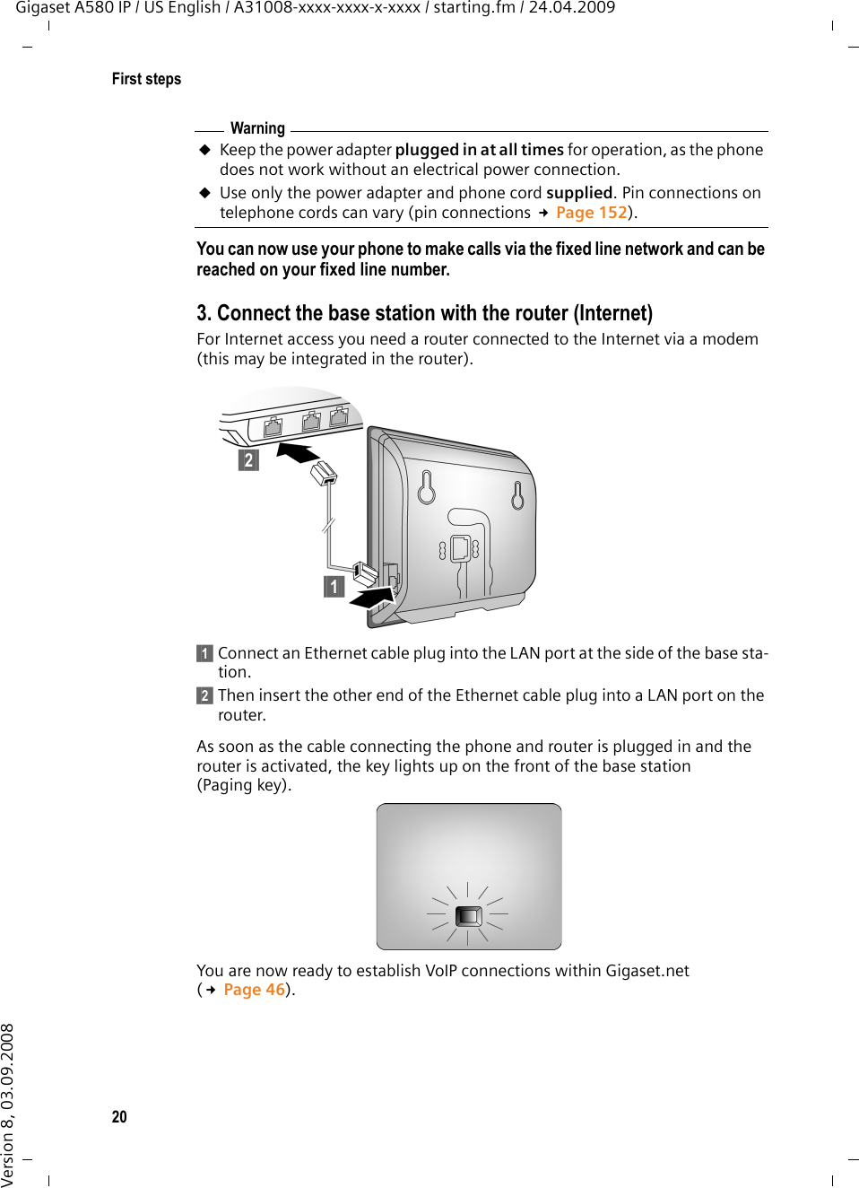 20First stepsGigaset A580 IP / US English / A31008-xxxx-xxxx-x-xxxx / starting.fm / 24.04.2009Version 8, 03.09.2008You can now use your phone to make calls via the fixed line network and can be reached on your fixed line number. 3. Connect the base station with the router (Internet)For Internet access you need a router connected to the Internet via a modem (this may be integrated in the router).§§1§§ Connect an Ethernet cable plug into the LAN port at the side of the base sta-tion.§§2§§ Then insert the other end of the Ethernet cable plug into a LAN port on the router.As soon as the cable connecting the phone and router is plugged in and the router is activated, the key lights up on the front of the base station (Paging key). You are now ready to establish VoIP connections within Gigaset.net (£Page 46).WarninguKeep the power adapter plugged in at all times for operation, as the phone does not work without an electrical power connection.uUse only the power adapter and phone cord supplied. Pin connections on telephone cords can vary (pin connections £Page 152).§§2§§§§1§§