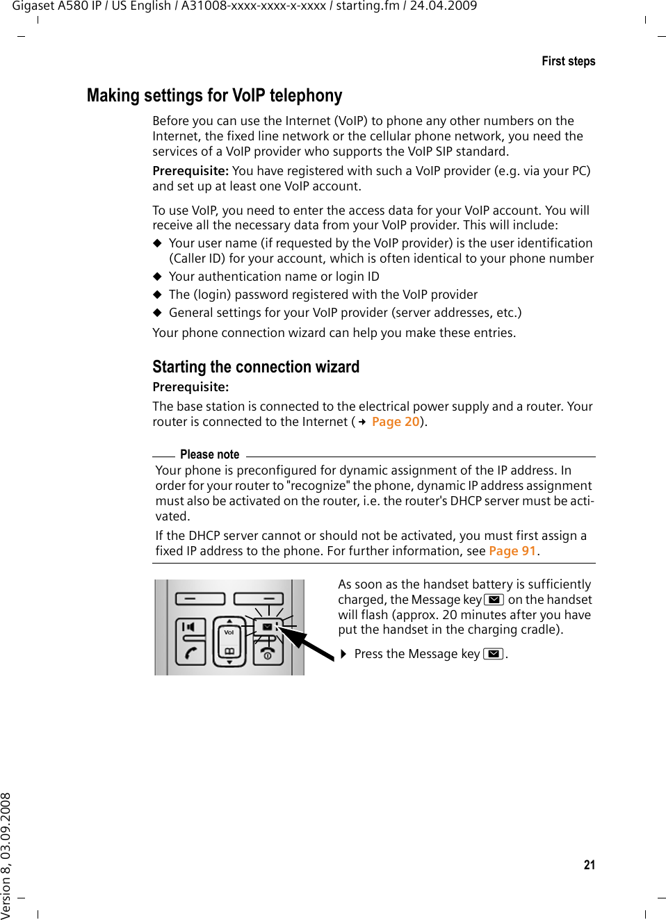 21First stepsGigaset A580 IP / US English / A31008-xxxx-xxxx-x-xxxx / starting.fm / 24.04.2009Version 8, 03.09.2008Making settings for VoIP telephonyBefore you can use the Internet (VoIP) to phone any other numbers on the Internet, the fixed line network or the cellular phone network, you need the services of a VoIP provider who supports the VoIP SIP standard.Prerequisite: You have registered with such a VoIP provider (e.g. via your PC) and set up at least one VoIP account. To use VoIP, you need to enter the access data for your VoIP account. You will receive all the necessary data from your VoIP provider. This will include:uYour user name (if requested by the VoIP provider) is the user identification (Caller ID) for your account, which is often identical to your phone numberuYour authentication name or login IDuThe (login) password registered with the VoIP provideruGeneral settings for your VoIP provider (server addresses, etc.)Your phone connection wizard can help you make these entries. Starting the connection wizardPrerequisite: The base station is connected to the electrical power supply and a router. Your router is connected to the Internet (£Page 20). Please noteYour phone is preconfigured for dynamic assignment of the IP address. In order for your router to &quot;recognize&quot; the phone, dynamic IP address assignment must also be activated on the router, i.e. the router&apos;s DHCP server must be acti-vated. If the DHCP server cannot or should not be activated, you must first assign a fixed IP address to the phone. For further information, see Page 91.As soon as the handset battery is sufficiently charged, the Message keyf on the handset will flash (approx. 20 minutes after you have put the handset in the charging cradle). ¤Press the Message key f.
