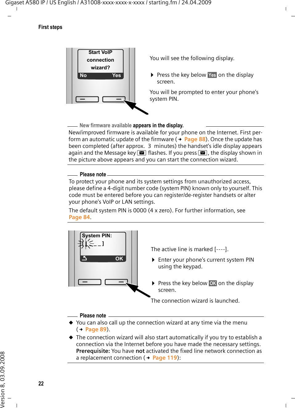 22First stepsGigaset A580 IP / US English / A31008-xxxx-xxxx-x-xxxx / starting.fm / 24.04.2009Version 8, 03.09.2008You will see the following display. ¤Press the key below §Yes§ on the display screen. You will be prompted to enter your phone&apos;s system PIN.Start VoIP connection  wizard?No YesNew firmware available appears in the display.New/improved firmware is available for your phone on the Internet. First per-form an automatic update of the firmware (£Page 88). Once the update has been completed (after approx. 3 minutes) the handset&apos;s idle display appears again and the Message key f flashes. If you press f, the display shown in the picture above appears and you can start the connection wizard. Please noteTo protect your phone and its system settings from unauthorized access, please define a 4-digit number code (system PIN) known only to yourself. This code must be entered before you can register/de-register handsets or alter your phone&apos;s VoIP or LAN settings.The default system PIN is 0000 (4 x zero). For further information, see Page 84. The active line is marked [----].¤Enter your phone&apos;s current system PIN using the keypad. ¤Press the key below §OK§ on the display screen. The connection wizard is launched. System PIN:[ _ _ _ _ ]ÇOKPlease noteuYou can also call up the connection wizard at any time via the menu (£Page 89).uThe connection wizard will also start automatically if you try to establish a connection via the Internet before you have made the necessary settings. Prerequisite: You have not activated the fixed line network connection as a replacement connection (£Page 119):