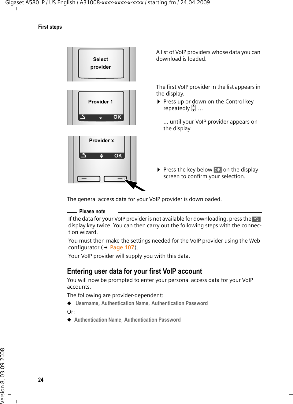 24First stepsGigaset A580 IP / US English / A31008-xxxx-xxxx-x-xxxx / starting.fm / 24.04.2009Version 8, 03.09.2008The general access data for your VoIP provider is downloaded.Entering user data for your first VoIP accountYou will now be prompted to enter your personal access data for your VoIP accounts. The following are provider-dependent: u Username, Authentication Name, Authentication PasswordOr:uAuthentication Name, Authentication PasswordA list of VoIP providers whose data you can download is loaded.The first VoIP provider in the list appears in the display. ¤Press up or down on the Control key repeatedly q ...... until your VoIP provider appears on the display. ¤Press the key below §OK§ on the display screen to confirm your selection. Select provider Provider 1ÇVOKProvider xÇUOKPlease note If the data for your VoIP provider is not available for downloading, press the ” display key twice. You can then carry out the following steps with the connec-tion wizard. You must then make the settings needed for the VoIP provider using the Web configurator (£Page 107). Your VoIP provider will supply you with this data. 