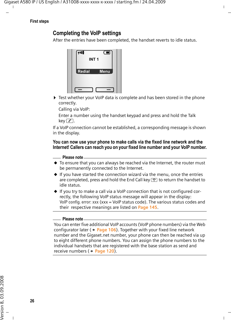 26First stepsGigaset A580 IP / US English / A31008-xxxx-xxxx-x-xxxx / starting.fm / 24.04.2009Version 8, 03.09.2008Completing the VoIP settingsAfter the entries have been completed, the handset reverts to idle status.¤Test whether your VoIP data is complete and has been stored in the phone correctly. Calling via VoIP:Enter a number using the handset keypad and press and hold the Talk key c. If a VoIP connection cannot be established, a corresponding message is shown in the display. You can now use your phone to make calls via the fixed line network and the Internet! Callers can reach you on your fixed line number and your VoIP number.Please noteuTo ensure that you can always be reached via the Internet, the router must be permanently connected to the Internet.uIf you have started the connection wizard via the menu, once the entries are completed, press and hold the End Call key a to return the handset to idle status.uIf you try to make a call via a VoIP connection that is not configured cor-rectly, the following VoIP status message will appear in the display: VoIP config. error: xxx (xxx = VoIP status code). The various status codes and their  respective meanings are listed on Page 145. Please noteYou can enter five additional VoIP accounts (VoIP phone numbers) via the Web configurator later (£Page 106). Together with your fixed line network number and the Gigaset.net number, your phone can then be reached via up to eight different phone numbers. You can assign the phone numbers to the individual handsets that are registered with the base station as send and receive numbers (£Page 120). ÐVINT 1 ÞMenu